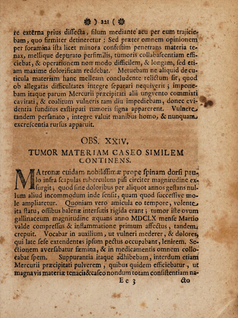 #) ™ re externa prius differta., filum mediante acu per eum trajicie* bam, quo firmiter detineretur i Sed praeter omnem opinionem per foramina ifta licet mindra confeffim penetrans materia te¬ nax, meliique depurato perfimilis, tumoris collabafeentiam effi¬ ciebat, & operationem noti* modo difficilem, & longam, fed eti¬ am maxime dolorifieam reddebat. Metuebam ne aliquid de cu¬ ticula materiam hanc melleam concludente relidum fit, quod ob allegatas difficultates integre feparari nequiverit; impone¬ bam itaque parum Mercurii pr^cipitati alii ungvento commixti cavitati, & coalitum vulneris tam diu impediebam, donec evi¬ dentia funditus exfiirpati tumoris figna apparerent. Vulnero tandem perfanato , integre valuit manibiis homo, & nunquam^ excrefcentia rurfus apparuit. OBS. XXIV. TUMOR MATERIAM CASEO SIMILEM ' CONTINENS. Atronae cuidam nobiliffimse prope fpinam dorfi psu., Io infra fcapulas tuberculum pifi circiter magnitudine ex- .furgit 3 quod fine doloribus per aliquot annos geftans nul¬ lum aliud incommodum inde fenfit, quam quod fucceffive mo¬ le ampliaretur. Quoniam vero amicula eo tempore, volento ita flatu, offibus balenae interfutis rigida erant $ tumor ifteovum gallinaceum magnitudine a?quans anno MBCLX menfe Martio valde comprefliis & inflammatione primum affedus, tandeiru crepuit. Vocabar in auxilium, ut vulneri mederer, & dolores, qui late fefe extendentes ipfum pedus occupabant, lenirem. Se- ftionem averfabatur femina, & in medicamentis omnem collo¬ cabat fpem. Suppurantia itaque adhibebam, interdum etiam Mercurii praecipitati pulverem , quibus quidem efficiebatur , ut magna vis materiae tenacis&cafeo nondum totam confiftentiam na-