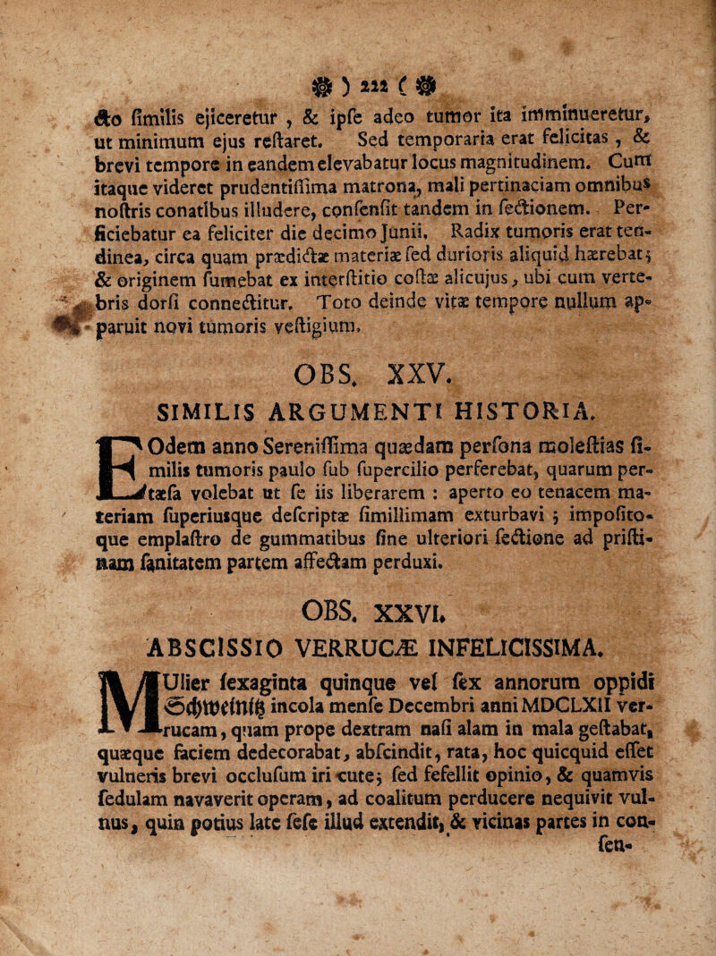 Sto fimilis ejiceretur , & ipfe adeo tumor ita imminueretur, ut minimum ejus reftaret. Sed temporaria erat felicitas, & brevi tempore in eandem elevabatur locus magnitudinem. Cuttt Itaque videret prudentifiima matrona, mali pertinaciam omnibus noftris conatibus illudere, cpnfenfit tandem in fe&ionem. Per¬ ficiebatur ea feliciter die decimo Junii, Radix tumoris erat ten¬ dinea, circa quam prardiftat materiae fed durioris aliquid hxrebat$ & originem fumebat ex interftitio collae alicujus, ubi cum verte- bris dorfl connedlitur, Toto deinde vitae tempore nullum ap¬ paruit novi tumoris veftigium. OBS. XXV. SIMILIS ARGUMENTI HISTORIA. EOdetn anno Sereniffima quaedam perfona moleftias fi¬ milis tumoris paulo fub fupercilio perferebat, quarum per- taefa volebat ut fe iis liberarem : aperto eo tenacem ma¬ ceriam fuperiusque deferiptae fimillimam exturbavi ; impolito* que emplaftro de gummatibus fine ulteriori fe&ipne ad prifti- nam fanitatem partem afferam perduxi. OBS. XXVI. ABSC1SSIO VERRUCAE INFELlCISSIMA. MUlier fexaginta quinque vel fex annorum oppidi incola menfe Decembri anniMDCLXlI ver¬ rucam , quam prope dextram nali alam in mala geftabat, quaeque faciem dedecorabat, abfeindit, rata, hoc quicquid efifet vulneris brevi occlufum iri cute5 fed fefellit opinio, & quamvis fedulam navaverit operam, ad coalitum perducere nequivit vul¬ nus, quin potius late fefe illud extendit, & vicinas partes in con- fen-