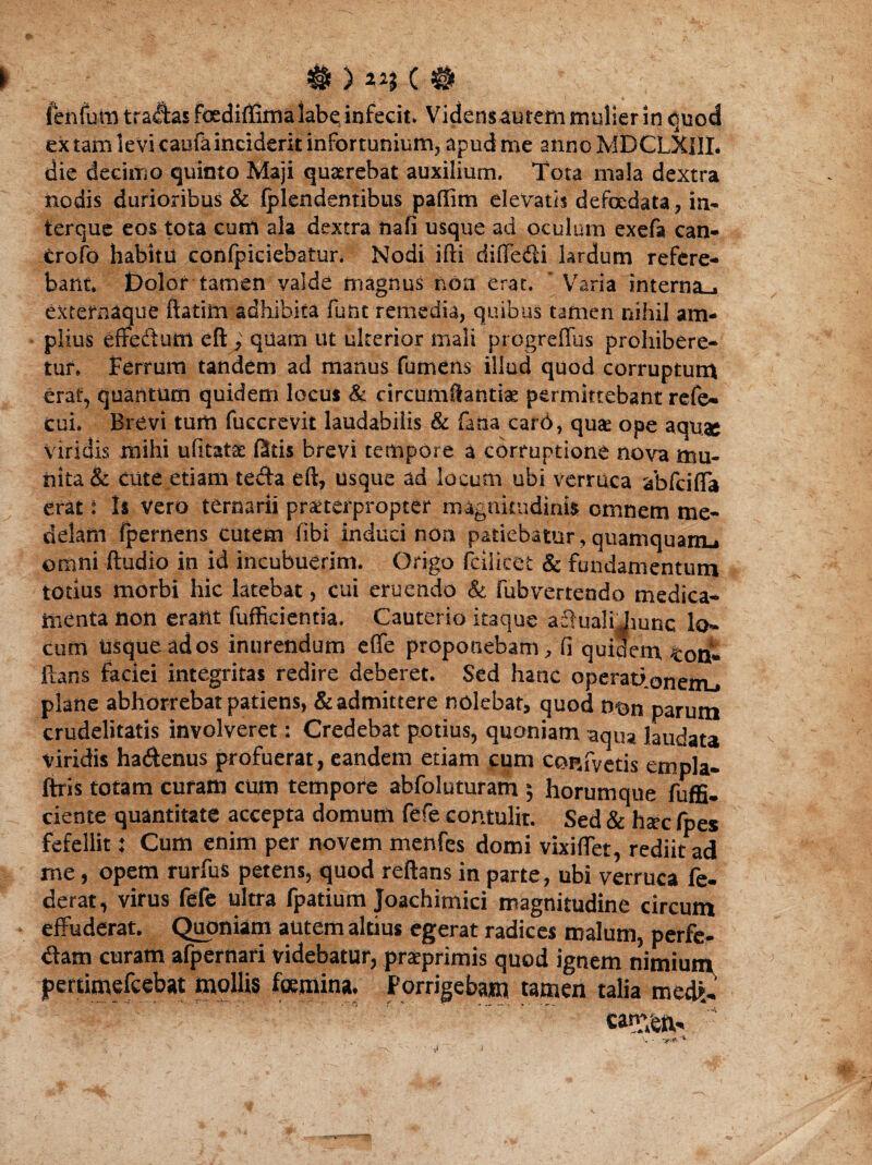 ienfutiUradasfoediflirnaiabe iDfecit. Vidensaurem mulier in quod ex tam levi caufa inciderit infortunium, apud me annoMDCLXUL die decimo quinto Maji quaerebat auxilium. Tota mala dextra nodis durioribus & fplendentibus paflim elevatis defcedata, in- terque eos tota cum ala dextra naf! usque ad oculum exefa can* crofo habitu confpiciebatur. Nodi ifti diffe&i lardum refere¬ bam. Dolor tamen valde magnus non erat. Varia interna^ extefnaque ftatim adhibita fum remedia, quibus tamen nihil am¬ plius effectum eft ; quam ut ulterior mali progreflus prohibere¬ tur. Ferrum tandem ad manus fumem illud quod corruptum erat, quantum quidem locus Sc circumflandae permittebant refe* cui. Brevi tum fuccrevit laudabilis & fana card, qua: ope aquae Viridis mihi ufitat-ae f3tis brevi tempore a corruptione nova mu¬ nita & cute etiam tecta eft, usque ad locum ubi verruca abfciffa erat: Is vero ternarii praeterpropter magnitudinis omnem me¬ delam fpernens cutem fibi induci non patiebatur, quamquamu omni ftudio in id incubuerim. Origo fcilicet & fundamentum totius morbi hic latebat, cui eruendo & fubvertendo medica¬ menta non erant fufficientia. Cauterio itaque adlualijiunc lo¬ cum usque ad os inurendum effe proponebam , fi quidem ton* lians faciei integritas redire deberet. Sed hanc operatienenu plane abhorrebat patiens, & admittere nolebat, quod ntm parum crudelitatis involveret: Credebat potius, quoniam aqua laudata viridis ha&enus profuerat, eandem etiam cum confvetis empla- ftris totam curam cum tempore abfoluturam ; horumque fuffi- ciente quantitate accepta domum fefe contulit. Sed & hsec fpes fefellit: Cum enim per novem menfes domi vixiffet, rediit ad me, opem rurfus petens, quod reflans in parte, ubi verruca fe¬ cerat, virus fefe ultra fpatium Joachimici magnitudine circum effuderat. Quoniam autem altius egerat radices malum, perfe¬ ram curam afpernari videbatur, prseprimis quod ignem nimium jpertimefcebat mollis foemina. Porrigebam tamen talia med£ catr;6ft.