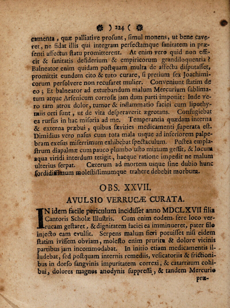 cameftta > quas palliati ve profunt, fimul monens, ut bene cave* iret, ne fidat illis qui integram perfe&amque fanicatem inprae- fenti affedtus ftatu promitterent. At enim vero quid non effi¬ cit & fanitatis defiderium & empiricorum grandiloquentia ? Balneator enim quidam poftquam multa de affeCtu difputaflet, promittit eundem cito & tuto curare, fi pretium fex Joachimi- corum perfolvere non recufaret mulier. Conveniunt ftatim de eo j Et balneator ad exturbandum malum Mercurium fublima- tum atque Arfenjcutn corrofae jam dum parti imponit: Inde ve¬ ro tam atrox dolor, tumor & inflammatio faciei cum lipotby- miis orti funt, ut de vita defperaverit «grotans. Confugiebat ea rurfus in hac mifsria ad me. Temperantia quaedam interna & externa praebui, quibus fsviries medicamenti ,fuperata eft. Dimidius vero nafus cum tota mala usque ad inferiorem palpe¬ bram exefus miferrimura exhibebat IpeCheulum. Poftea empla- ilrum diapalmte cum pauco plumbo ufto mixtum geffit, & locum aqua viridi interdum tetigit, hacque ratione impedit ne malum ulterius ferpat. Caeterum ad mortem usque fine dubio hunc fordidiittnum moleftiffimumqoe trahere debebit morbum. OBS. XXVII. AVULSIO VERRUCAS CURATA. IN idem fkcile periculum incidiflet anno MDCLXVII filia Cantoris Scholae Illuftris. Cum enim eodem- fere loco ver¬ rucam geftaret, & dignitatem faciei ea imminueret, pater filo injecto eam evulfit. Serpens malum fieri potuiflet nifi eidem ftatim iviffem obviam, molefto enim pruritu & dolore vicinis partibus jam incommodabat. In initio etiam medicamentis il¬ ludebat, fed poftquam internis remediis, veficatoriis & frictioni¬ bus in dorfo fangvinis impuritatem correxi, & catarmum cohi¬ bui , dolores magnos anodynis fuppreffi, & tandem Mercurio pras-