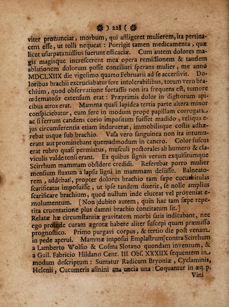 # ) ( # viter prottunciat, morbum, qui affligeret mulierem, ita pertina- cem e (Te, ut tolli nequeat: Porrigit tamen medicamenta, quae licet ufurpatanullius fuerunt efficacias. Cum autem dolores ma¬ gis magisque increfcerent mea opera remiffionem(& tandem ablationem dolorum polle conciliari fperans mulier, me anno MDCLXIIX die vigefimo quarto Februarii ad fe accerfivit. Do¬ loribus brachii excruciabatur fere intolerabilibus, totum vero bra¬ chium, quod obfervatione fortaffis non ita frequens eft, tumore cedematofo extenfum erat: Prasprimis dolor in digitorum api¬ cibus atrox erat. Mamma quali lapidea tertia parte altera minor confpiciebatur, eum fere in modum prope papillam corrugata-, ac fi ferrum candens corio impolitum fuilTet madido , reliqua e- jus circumferentia etiam induruerat, immobilisque coftis adhae¬ rebat usque fub brachio. Vafa vero fanguinea non ita intumu¬ erant aut prominebant quemadmodum in cancro. Color fufcus erat rubro quali permixtus, mufculi perorales ab humero & cla¬ viculis valde tenfi erant. Ex quibus lignis verum exquifitumque Scirrhum mammam oblidere credidi. Referebat porro mulier mendum fluxum a lapfu ligni in mammam defiiUe. Balneato¬ rem , addebat!, propter dolores brachio tam faspe cucurbitulas fcarificatas impofuifle , ut ipfe tandem dixerit , fe nolle amplius fcarificare brachium, quod nullum inde eluceat vel proveniat e- molumentum. [Non |dubito autem, quin hac tam faspe repe¬ tita cruentatione plus damni brachio fconcitatum fit.] Relatae hae circum flanti as gravitatem morbi fatis indicabant, nec ego proinde curam aegrotae habere aliter fufcepi quam praemifio prognoftico. Primo purgavi corpus, & tertio die poft venatru in pede aperui. Mammae impofui Emplaftrum] contra Scirrhum a Lamberto Wolfio & Cofma Slotano quondam inventum, & a Guil. Fabricio Hildano Cent. III. Obf. XXXIIX fequentem ity modum defcriptum : Sumatur Radicum Bryoniae, Cyclaminis, Helenii, Cucumeris afinini ana uncia una: Coquantur in aeq. p.