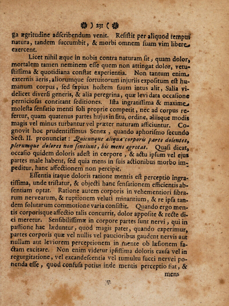 / L # 3 C # ga aegritudine adfcribendum venit. Refiftit per aliquod tempus natura, tandem fuccumbit, & morbi omnem fuam vim libere* exercent. Licet nihil seque in nobis contra naturam fit, quam dolor» fnortalem tamen neminem efle quem non attingat dolor, vetu« ftiffima & quotidiana confiat experientia. Non tantum enim. externis aeris, aliorumque fortuitorum injuriis expolitum eft hu¬ manum corpus, fed fiepius hoftem fuum intus alit, Salia vi¬ delicet diverfi geheris, & alia peregrina, qua: levi data occafione perniciofas concitant feditiones. Ifta ingratiffima & maxime^ molefta fenfatio menti foli proprie competit, nec ad corpus re¬ fertur, quam quatenus partes hujus in fitu, ordine, aliisque modis magis vel minus turbantur vel praeter naturam afficiuntur. Co¬ gnovit hoc prudentiffimus Senex , quando aphorifmo fecundo Sed. II. pronunciat: JjiuicunqUe aliqua corporis parte dolentes% plerumque dolores non fentiunt, bis tuent sgrotat. Quali dicat» occafio quidem doloris adeft in corpore , & adu ipfum vel ejus partes male habent, fed quia mens in fuis adionibus morbo im¬ peditur, hanc affedionem non percipit* Edentia itaque doloris ratione mentis eft perceptio ingra¬ tiffima, unde triftatur, & objedi hanc fenfationem efficientis ab- fentiam optat. Ratione autem corporis in vehementiori fibra¬ rum nervearum, & ruptionem veluti minantium, & re ipfa tan¬ dem folutarum commotione varia confidit. Quando ergo men¬ tis corporisque affedio talis concurrit, dolor appofite & rede di¬ ci meretur. Senfibiliflims in corpore partes lunt nervi , qui in paffione hac laeduntur, quod magis patet, quando experimur, partes corporis quae vel nullis vel paucioribus gaudent nervis aut nullam aut leviorem perceptionem in mente ob talionem fa- dam excitare. Non enim videtur ipfiflima doloris caufa vel in regurgitati°ne >ve! excandefcentia vel tumultu fucci nervei po¬ tienda efle t quod confufa potius inde mentis perceptio fiat, & mens