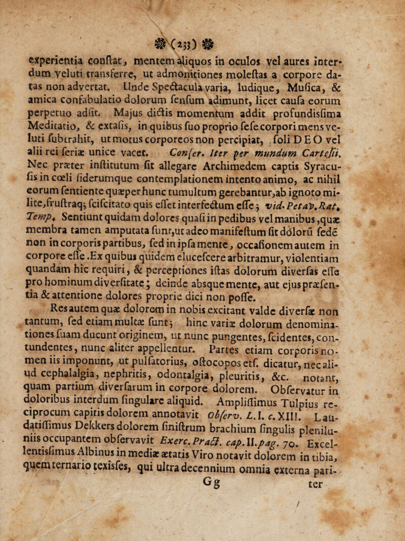 # (*?$) # experientia conflat, mentem aliquos in oculos vel aures inter¬ dum yeluti transferre, ut admonitiones moleftas a corpore da¬ tas non advertat. Unde Spe&acula varia, ludique, Mufica, & amica confabulatio dolorum fenfum adimunt, licet caufa eorum perpetuo adiit Majus dictis momentum addit profundisfima Meditatio, <& extafis, in quibus fuo proprio fefe corpori mens ve- luti fubtrahit, ut motus corporeos non percipiat, foliDEOvei alii rei feriae unice vacet Con(er. Iter j>sr mundum Cartejth Nec praeter inftitutum fit allegare Archimedem captis Syracu- fisincodi fiderumque contemplationem intento animo, ac nihil eorum fentiente quaeperhunc tumultum gerebantur,ab ignoto mi- lite,fruftraq} feifeitato quis effetinterfedum effe^ vid*PetaT>,Ratt Tsmpi Sentiunt quidam dolores quafi in pedibus vel manibus ,quae membra tamen amputata funr,ut adeo manifeftum fit dbloru fede non incorporispartibus, fedinipfamente, occafionemautem in corpore effe .Ex quibui quidem elucefcere arbitramur, violentiam quandam hic requiri, & perceptiones iftas dolorum diverfas effe pro hominum diverfitate; deinde absque mente, aut ejuspraefen- tia & attentione dolores proprie dici non poffe. Res autem quae dolorem in nobis excitant valde diverfk non tantum, fed etiam multae funt, hinc variae dolorum denomina¬ tiones faam ducunt originem, ut nunc pungentes, fcidentes, con¬ tundentes, nunc aliter appellentur. Partes etiam corporis no¬ men iis imponunt, ut pulfatorius, oftocopos etf. dicatur, nec ali¬ ud cephalalgia, nephritis, odontalgia, pleuritis, &c. notant, quam partium diverfarum in corpore dolorem. Obfervatur in doloribus interdum fmgularc aliquid. Ampliffimus Tulpius re¬ ciprocum capitis dolorem annotavit ob(erv, L. I. c. XIII. Laii- datifTimus Dekkers dolorem finiftrum brachium fingulis plenilu¬ niis occupantem obfervavit Exerc.PracI. cap.ll.pag. 70. Excel- lentisfimus Albinus in mediae «tatis Viro notavit dolorem in tibia, quem ternario texisfes, qui ultra decennium omnia externa parl- Gg ter