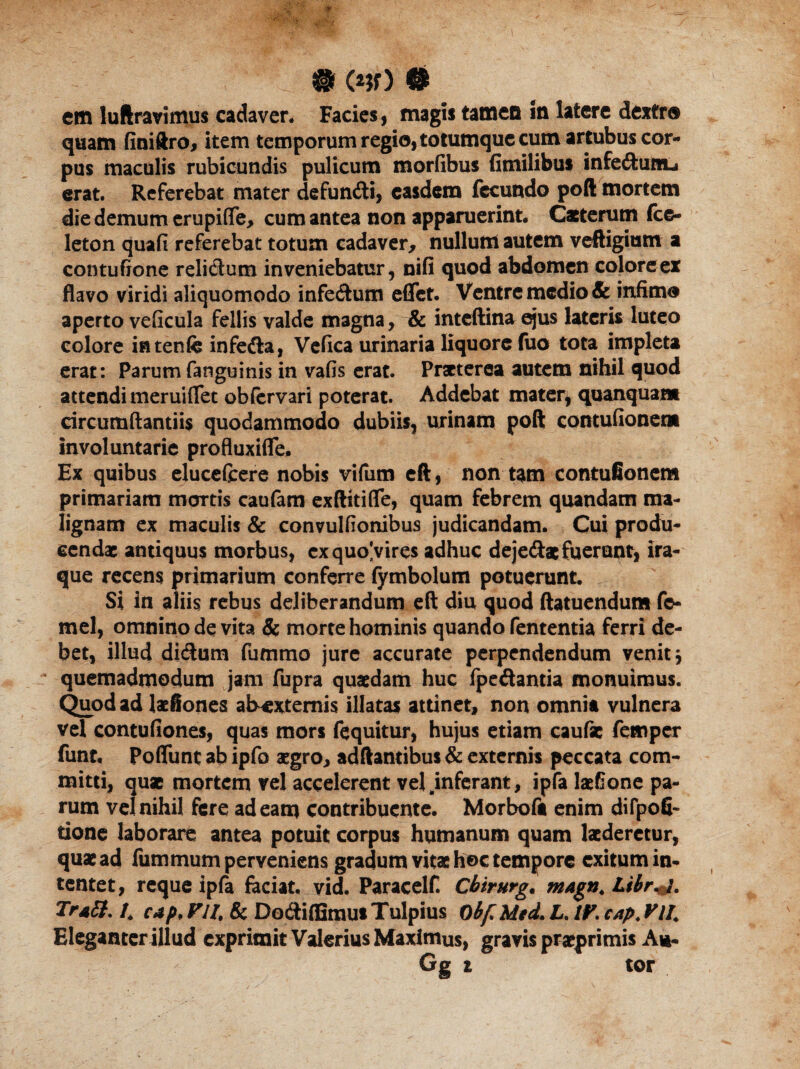 . @ (*?0 ® em luftravimus cadaver. Facies, magis tamen m latere dextr® quam finiftro, item temporum regio, totumque cum artubus cor¬ pus maculis rubicundis pulicum morfibus Gmilibus infe&utiLi erat. Referebat mater defundti, easdem fecundo poft mortem die demum erupiflfe, cum antea non apparuerint. Caeterutn fce- leton quafi referebat totum cadaver, nullum autem veftigium a contufione relidlum inveniebatur, nifi quod abdomen coloreex flavo viridi aliquomodo infe&um eflet. Ventre medio & infimo aperto veficula fellis valde magna, & inteftina ejus lateris luteo colore intenfe infedta, Vefica urinaria liquore fuo tota impleta erat: Parum fanguinis in vafis erat. Praeterea autem nihil quod attendi meruiflet obfervari poterat. Addebat mater* quanquam circumflandis quodammodo dubiis, urinam poft contufionena involuntarie profluxifle. Ex quibus elucefcere nobis vifum eft, non tam contufionem primariam mortis caufam exftitiflfe, quam febrem quandam ma¬ lignam ex maculis & convulfionibus judicandam. Cui produ¬ cendae antiquus morbus, exquo^vires adhuc deje&ac fuerunt, ira¬ que recens primarium conferre fymbolum potuerunt. Si in aliis rebus deliberandum eft diu quod ftatuendum fe- mel, omnino de vita 8c morte hominis quando fententia ferri de¬ bet, illud di&um fummo jure accurate perpendendum venit $ quemadmodum jam fupra quaedam huc fpe&antia monuimus. Quod ad laefiones ab-extemis illatas attinet, non omnia vulnera vel contufiones, quas mors fequitur, hujus etiam caufae femper funt. Poflunt ab ipfo aegro, adftantibus & externis peccata com¬ mitti, quae mortem vel accelerent vel jnferant, ipfa laefione pa¬ rum vel nihil fere adeam contribuente. Morbofa enim difpofi- tione laborare antea potuit corpus humanum quam laederetur, quae ad fummum perveniens gradum vitae hoc tempore exitum in¬ tentet, reque ipfa faciat, vid. Paracelf. Cbtrurg. tnagn. Libr+j. Tr*{}. /, cap, FU& DodiflSmut Tulpius Obfi Med. L. 1F. CAp. FlI. Eleganter illud exprimit Valerius Maximus, gravis praeprimis Au- Gg i tor