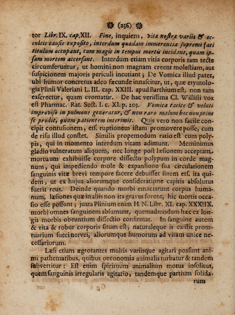 w tor Life IX, capXII. Vimy inquiens, nofira variis & oc* cultis caufis expofito, interdum quadam immerentia fupremi fati titulum occupanty cum magis in tempus mortis incidant, quam ip- fam mortem accerfant. Interdum etiam vitia corporis tam tede circumferuntur, ut homini non magnam creent moleftiam,aut fufpicionem majoris periculi incutiant 5 De Vomica illud patet* ubi humor concretus adeo fecunde innafeitur, ut, quas etymolo¬ gia Plinii Valeriani L. III. cap. XXIII, apud Barthium eft, non tam exfereetur, quam evomatur. De hac veriffima Cl. Willifii vox eft Pharmac. Rat. Sed. I. c. XI, p. 10$. Vomica tacite (f veluti improVtfo in pulmone generatur, (f non raro malum hoc nonprites fe prodit, quam patientem interimit. Quis vero non facile con¬ cipit cohtuftonem, etf» ruptionem iftam promoverepoffe, cum de rifu illud conftet. Similis propemodum ratio eft cum poly¬ pis* qui in momento interdum vitam adimunt. Meminimus gladio vulneratum aliquem, nec longe poft laefionem acceptairu mortuum exhibuiffe corpore diffedo polypum in corde mag¬ num, qui impediendo mole & expanfiooe fua circulationem fanguinis vitae brevi tempore facere debui (Te t finem etf. ita qut- denl, ut ex hujus aliorum que confideratione capitis abfolutus fuerit reus. Deinde quando morbi emaciarunt corpus huma¬ num, fefiones quat in aliis non ita graves forent, hic mortis occa- fio efle pedunt 5 juxta Plinium enim H.N.^Libr. XI. cap. XXXOX. morbi omnes fanguineni abfumutit, quemadmodum haec ex 'lon¬ gis morbis obeuntium diffedio confirmat. In fanguine autem & vka & robur corporis fitum eft, naturaleque is exiftit prorrr- tuarium fuccinervei, aliorumque humorum ad vitam unice ne- cefTariorum. ■■■> ' v ; r Lxfi etiam aegrotantes multis variisque agitari pasfunt ani¬ mi pathematibus, quibus oeconomia animalis turbatur & tandem fnbvertitur: Eft cnitii fpirkuitm animalium motui infolitus, quem fanguinis irregularis agitatio* tandemque partium folida- r ■ • - • - mm