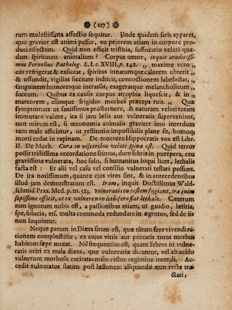 - # (2fi) $ rum ffioleftiftlitta affebio fequitur, finde quidem fatis apparet, quo gravior eft animi paffio, eo pejorem etiam in corpore pro¬ duci effebum. Quid non efficit trifinia, fuffocatio veluti qua¬ dam fpirituum animalium? Corpus omne, inquit eruditijji- mus Fernelius Patholog„ Z.I. c.XVIII./», 142. ,, maxime vero ,, cor refrigerat &\exdccat, fpiritus innatumquecajorem obterit,, & offundit, vigilias decitate inducit, concobionem labefabat, „ fanguinemhumoresqueincrasfat, exageratque melancholicum,, fuccum. Quibus ex caufis corpus atrophia liquefcit, & in „ marcorem , aliosque frigidos morbos praeceps ruit. „ Quae fymptomata ut faniflimos profternere, & naturam veluti totam immutare valent, ita d jam laeds aut vulneratis fuperveniant, non mirum eft, d oeconomia animalis graviter imo interdum tam male afficiatur, ut reftitutio impoflibilis plane dt, homoq* morti cedat in rapinam. De moerore Hippocratis vox eftLibr. II. De Morb. Cura in vifieribus veluti /pina eft. Quid terror poffittriftiffima recordatione fcimus, dum febris in puerpera, ceu graviffime vulnerata, hocfolo, d humanitus loqui licet, lethalis faba eft : Et alii vel cafu vel condlio vulnerati teftari pofTunt* De ira notiflimum, quantas ejus vires dnt, & in antecedentibus illud jam demonftratum eft. Iramy inquit Dobifiimus Wald- fchmid Prax. Med. p. m. 523. Vulnerati ceu peftemfugianty ira enim f&piffme efficit^ ut ex vulnere non let hi (ero fiat letbale. Casterum non ignotum nobis eft, a paffionibus etiam, ut gaudio, laetitia, fpe, fiducia, etfi multa commoda redundare in aegrotos, fedde iis non loquimur* Neque parum in Diaeta dtum eft, quas tdtamfere vivendi ra¬ tionem complebitur 3 ex cujus vitiis aut peccatis totus morbus habitum faepe mutat. Nil frequentius eft, quam febres in vulne¬ ratis oriri ex mala diaeta, quae vulnerariae dicuntur, vel ab .acido vulnerum morbofo excitatasmalo vibus regimine intendi. Ac¬ cedit vulneratos ftatim poft laefionetn aliquando non rebe trafc 1