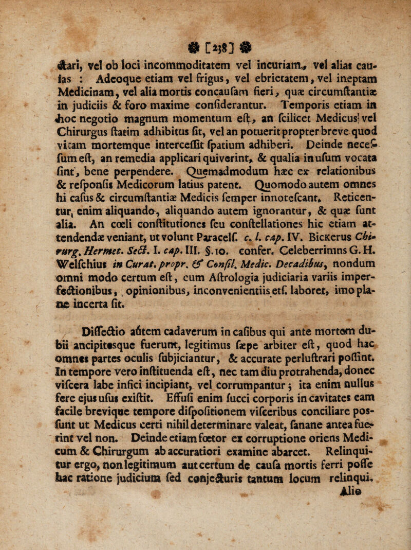 # [*}83 # dari, vel ob loci incommoditatem vel incuriam,, vel aliat cau¬ las : Adeoque etiam vel frigus, vel ebrietatem, vel ineptam Medicinam, vel alia mortis concaufam fieri, quae circumftantiac in judiciis & foro maxime confiderantur. Temporis etiam in Jhoc negotio magnum momentum eft, an fcilicet Medicus’ vel Chirurgus ftatim adhibitus fit, vel an potuerit propter breve quod vicam mortemque interceffit fpatium adhiberi. Deinde neceS fum eft, an remedia applicari quiverint, & qualia inufum vocata fint, bene perpendere. Quemadmodum haec exr relationibus & refponfis Medicorum latius patent* Quomodo autem omnes hi cafus & eircumftantiae Medicis femper innotefeant* Reticen¬ tur, enim aliquanda, aliquando autem ignorantur, & quae funt alia. An coeli conftitutiones feu eonftellationes hic etiam at¬ tendendae veniant, ut volunt Paracelf. c« L cap. IV. BicKerus Chi* rurg^Herntet. Sebi. I. cap. IIL §,io. confer. Celeberrimns G. H. Wclfchius in Curat, proprh (f Conftf Medie. Decadibus, nondum omni modo certum eft, cum Aftrologia judiciaria variis imper¬ fectionibus, , opinionibus, inconvenientiis et£ laboret, imo pla¬ ne incerta fit. Diffe&io afitem cadaverum in cafibus qui ante mortem du¬ bii ancipitesque fuerunt, legitimus faepe arbiter eft, qtiod hac omnts partes oculis fubjiciantur, & accurate perluftrari poftint. In tempore vero inftituenda eft, nec tam diu protrahenda, donec vilccra labe infici incipiant, vel Corrumpantur $ ita enim nullus fere ejusufiis exiftit. EfFufi enim fucci corporis in cavitates eam facile brevique tempore difpofieionem vifceribus conciliare pos- funt ut Medicus certi nihil determinare valeat, fanane antea fue* ^ rint vel non. Deinde etiam foetor ex corruptione oriens Medi- cum & Chirurgum ab accuratiori examine abarcet. Relinqui¬ tur ergo, non legitimum aut certum de caufa mortis ferri pofle hac ratione judicium fed conjecturis tantum locum relinquL _ «e