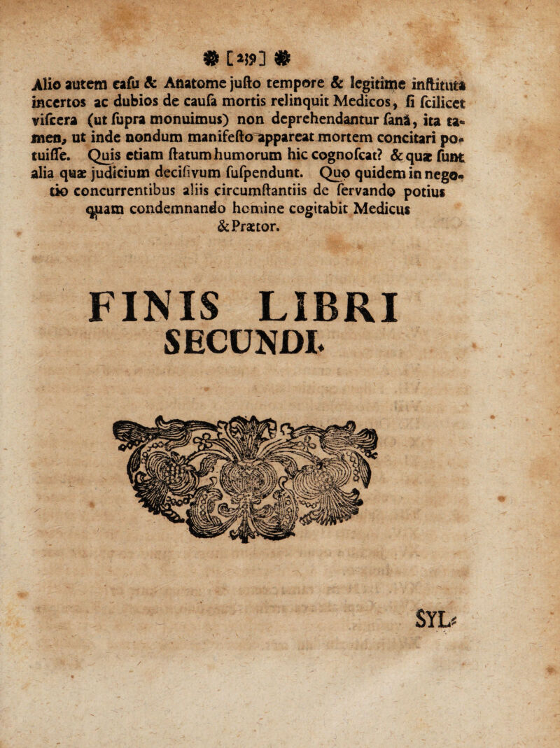 # [*»] # Alio autem eafu & Anatome jufto tempore & legitime inftituta incertos ac dubios de caufa mortis relinquit Medicos, fi fcilicet vifcera (ut fupra monuimus) non deprehendantur fani, ita ta¬ men, ut inde nondum ma n ife fto appareat mortem concitari po¬ tui (Te. Quis etiam ftatum humorum hic cognofcat? & qua funt alia quae judicium decifivum fufpendunt. Quo quidem in nego¬ tio concurrentibus aliis circumftantiis de fervando potius miam condemnando homine cogitabit Medicus & Praetor. FINIS LIBRI SECUNDI. SYD /