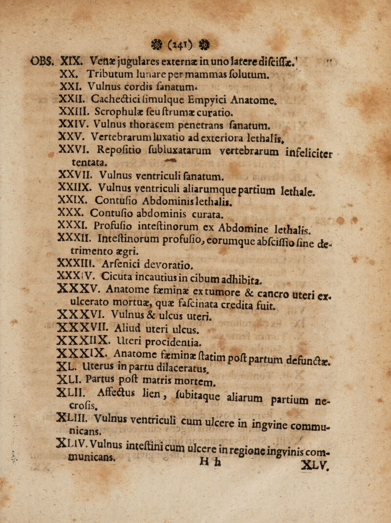 XX. Tributum lunare per mammas folutum. XXL Vulnus cordis fanatum. XXII. Cachedici (imulque Empyici Anatome* XXIII. Scrophulae feuftrumae curatio. XXIV. Vulnus thoracem penetrans fanatum. XXV. Vertebrarum luxatio ad exteriora lethalis, XXVI. Repofitio fubiuxatarum vertebrarum infeliciter tentata. *** XXVII. Vulnus ventriculi fanatum. XXIIX. Vulnus ventriculi aliarumque partium lethalc. XXIX. Contufio Abdominis lethalis. XXX. Contufio abdominis curata. XXXI. Profufio inteftinorum ex Abdomine lethalis. XXXII. Inteftinorum profufio, eorumque abfcilfio fine de¬ trimento aegri. XXXIII. Arfenici devoratio. XXXsV. Cicuta incautius in cibum adhibita. XXXV. Anatome faeminae ex tumore & cancro uteri ex ulcerato mortuae, quae fafcinata credita fuit XXXVI. Vulnus & ulcus uteri. XXXVII. Aliud uteri ulcus. XXXIIX. Uteri procidentia. XLI. Partus poft matris mortem. X crofis ^e<^US ^'en ’ kbitaque aliarum partium ne- X nkanIUlnUS VentricuIi Cum uIcere in ing™e commu- ~ aLV,