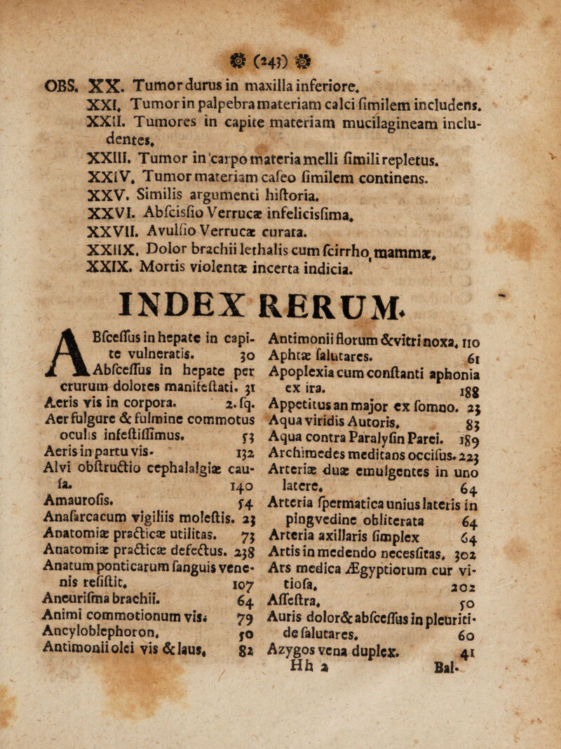 # 04?) # OBS. XX. Tumordurus in maxilla inferiore. XXI, Tumor in palpebra materiam calci fimilem includens. XXil. Tumores in capite materiam mucilagineam inclu¬ dentes, XXIII. Tumor in'carpo materia melli fimili repletus. XXiV, Tumor materiam caleo fimilem continens. XXV. Similis argumenti hiftoria. XXVI. Abfcisfio Verrucae infelicisfima. XXVII. Avullio Verrucae curata. XXUX. Dolor brachii lethalis cum fcirrhoi mammae, XXIX. Mortis violentae incerta indicia. INDEX RERUM. ABfceflus in hepate in capi- te vulneratis. 50 Abfceflbs in hepate per crurum dolores inanite flati. 31 Aeris vis in corpora. 2. fq. Aer fulgure & fulmine commotus oculis infeftillimus. $•$ Aeris in partu vis- 132 Alvi obftru&io cephalalgiae eau- fa, 140 Amaurofis. ^4 Anafarcacum vigiliis moleftis. 25 Anatomiae praftiese utilitas. 73 Anatomiae prafticae defeftus. 238 Anatum ponticarum fanguis vene¬ nis refiftit* 107 Aneurifma brachii. 64 Animi commotionum vis* 79 Ancyloblcphoron* jo Antimoniioki vis &laus4 8* Antimonii florum &vitri noxa* no Aphtas falutares. 61 Apoplexia cum conflanti aphonia ex ira. igg Appetitus an major ex fomno. 25 Aqua viridis Autoris. 83 Aqua contra Paralyfin Parei. 189 Archimedes medicans occifus. 223 Arteria duae emulgentes in uno latere* 64. Arteria fpermatica unius lateris in pingvcdine obliterata 64 Arteria axillaris fimplex 64 Artis in medendo necesfitas. 302 Ars medica Aigyptiorum cur vi¬ tio fa* 202 Affcftra* yo Auris dolor& abfceffus in pleuriti- de falutares* 60 Azygos vena duplex. 41 Hh z Bal.