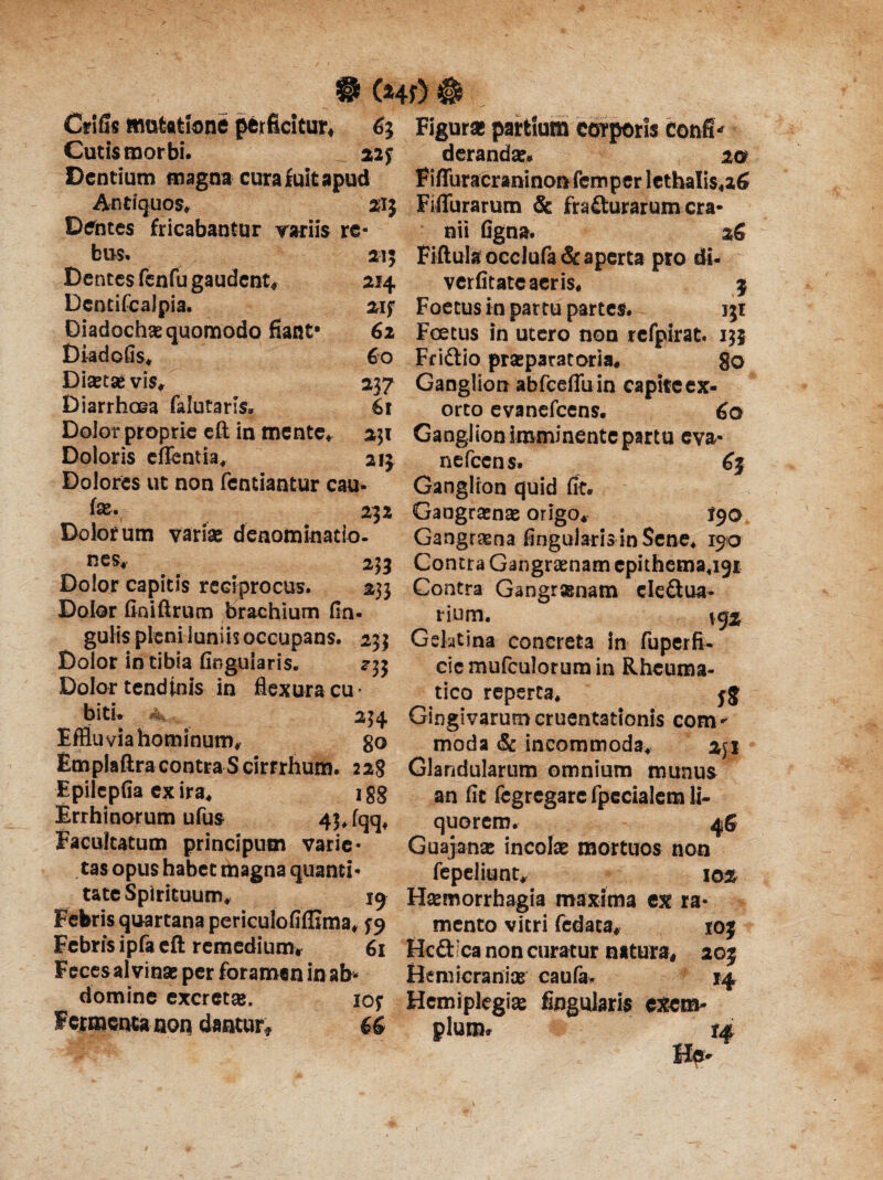 21$ • (Hd & Crlfis mutatione perficitur# 63 Figura partium corporis confi> Cutis morbi. _ 22f derandae* 20 Dentium magna cura fuit apud FiffuracraninonfcmperletbaIis4a6 Antiquos» Fiffurarum & fracturarum cra- bus. a,; .7 ' Dentes fenfu gaudent# DcntifcaJpia. Diadochae quomodo fiant- Diadofis» Diaetae vis# Diarrhoea faiutaris. Dolor proprie eft in mente» Doloris effentia» Dolores ut non fentiantur cau- Fiftulsocclufa& aperta pro di- 214 verfitate aeris* 3 2if Foetus in partu partes. 131 62 Foetus in utero non refpirat. 13} Fridtio praeparatoria* go Ganglion abfceflu in capite ex¬ orto evanefeens. 60 Ganglion imminente partu eva- nefccns. 65 Ganglion quid fit. fe- # 232 Gangraenae origo* 190 Dolorum variae denominatio- Gangrena lingularia in Sene» 190 60 237 61 231 21} nes* 233 Dolor capitis reciprocus. 233 Dolor finiftrum brachium lin¬ gulis pleni luniis occupans. 253 Dolor in tibia Angularis. 2-3} Dolor tendinis in flexura cu* bith a. Effluvia hominum» go Emplaftra contra Scirrrhum. 228 Epilcpfia ex ira* 2 gg Errhinorum ufus 4}Jqq, Facultatum principum varie¬ tas opus habet magna quanti Contra Gangraenam epithema«igi Contra Gangraenam cleftua* rium. \q% Gelatina concreta in fuperfi- ciemufculorumin Rheuma¬ tico reperta* 55 234 Gingivarum cruentationis com - moda & incommoda» 2jl Glandularum omnium munus an fit fcgregarc fpecialem li¬ quorem. 46 Guajanae incolae mortuos non fepeliunt# 10% tate Spirituum» 19 Haemorrhagia maxima ex ra Febris quartana periculofiffima» ^9 mento vitri fedaca# 10} Febris ipfa eft remedium# 61 Hcdfrca non curatur natura» 203 Feces al vinae per foramen in ab* Hemicranice caufa, 14 domine excretae. io? Hemiplegiae Angularis exem» Fetmencanon dantur* 66 pium» m