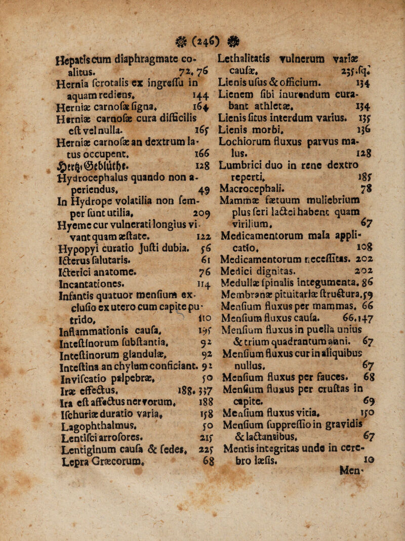 # (*4$) # Hepatis cum diaphragmate eo- Lethalitatis vulnerum varia; alitus. 7*. 7* caufe. ajf.fq; Hernia fcrotalis e* ingreflu in Lienis ufus & officium. 1J4 aquam rediens. 144 Lienem fibi inurendum cura- Herniae carnofae figna, 164 bant athleta;. i}4 Herniae carnofae cura difficilis Lienis litus interdum varius. ijy eft vel nulla- 16; Lienis morbi. i}6 Herniae carnofae an dextrum la- Lochiorum fluxus parvus ma¬ tus occupent. 166 lus. 128 #et(|i@e&luff>t. 128 Lumbrici duo in rene dextro ■ ‘ i8f 7$ Hydrocephalus quando non a- reperti. periendus. 49 Macrocepbali. In Hydrope volatilia non fem- per funt utilia, 209 Hyeme cur vulnerati longius vi Mammz fastuum muliebrium plus feri la&ei habent quam virilium. 67 vantquamaeftate. 122 Medicamentorum mala appli* Hypopyi curatio Jufti dubia. y6 catto, 108 6t Medicamentorum r eceffitas. 202 76 Medici dignitas. 202 114 Medullae fpinaiis integumenta. 86 Membrana: pituitariae ftrufiura.y^ Menfium fluxus per mammas, 66 lio Menfium fluxus caula. 66.147 Menfium fluxus in puella unius & trium quadrantum a«ni. 67 is I&erus falutaris. Iftetici anatome. Incantationes. Infantis quatuor menfium ex ciufio ex utero cum capite pu trido» Inflammationis caufa. Inteftlnorum fubftamia. 92 Inteftinorum glandulae, 92 Menfium fluxus cur in aliquibu Inteftina an chylum conficiant. 91 nullas. 67 Invifcatio palpebrae, r yo Menfium fluxus per fauces. 68 Irse effe&us, 188* 557 Menfium fluxus per cruftas in Ira eft affe&usnervorum, 188 capite. 69 Ifchuriaeduratio varia» iy8 Menfium fluxus vicia. iyo Lagophthalmus. yo Menfium fuppreffio in gravidis Lentifciarrofores. 2iy &la£tan«bus, 67 Lentiginum caufa & fedes, 22y Mentis integritas unde in cere- Lepra Graecorum, 68 bro laefis. i® Men-