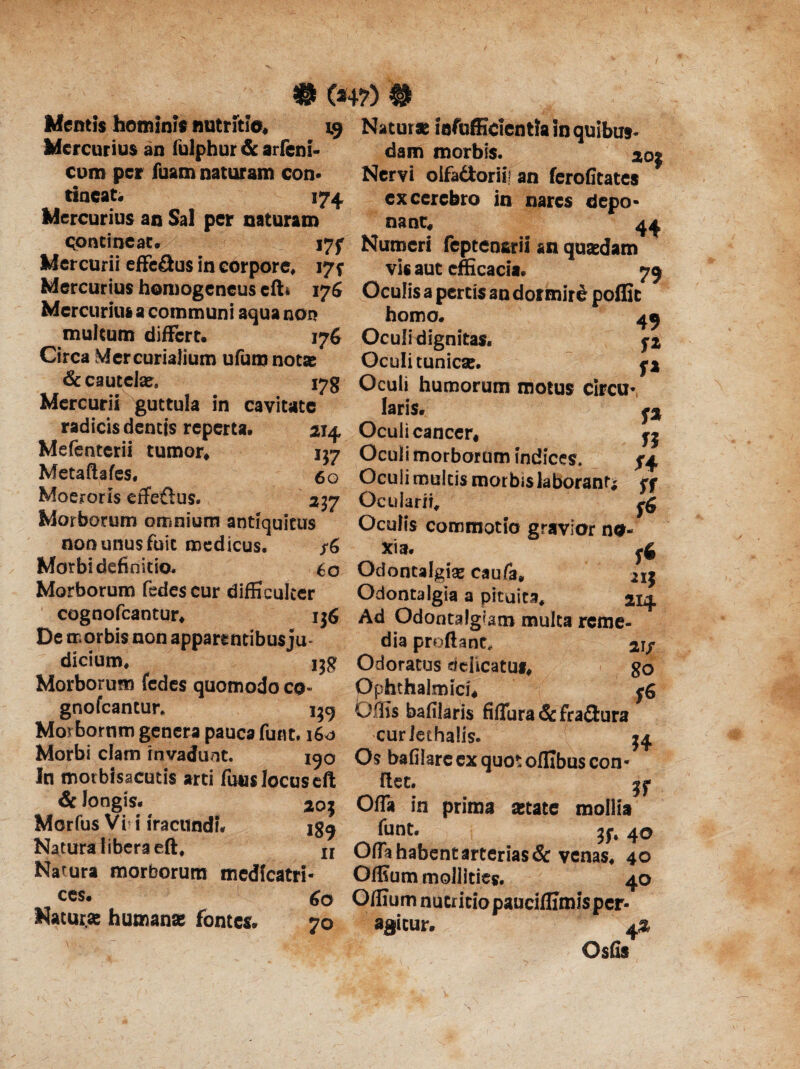 # (*4?) # Mentis homini* nutritie, 19 Natur* iofufficientla in quibus- Mercurius an lulphur & arfeni- dam morbis. 20« curo per fuam naturam con* Nervi olfadorii! an ferofitates * tineat. 174. excerebro in nares clepo* Mercurius an Sal per naturam nant. 44 contineat. i7f Numeri feptensrii an quasdam Mercurii effe&us in corpore, 17^ vis aut efficacia. 70 Mercurius homogeneus efti 176 Oculis a pertis an dormire poffit Mercurius a communi aqua non homo. 40 multum differt. 176 Oculi dignitas. yj Circa Mercurialium ufumnot* Oculi tunicx. r% & cautelae. 178 Oculi humorum motus circu* fa n f* sr S6 Mercurii guttula in cavitate laris. radicis dentis reperta. 214, Oculi cancer, Mefenterii tumor, 157 Oculi morborum indices Metaftafes, 6 0 Oculi multis morbis laborant Moeroris effeftus. 237 Ocularii, Morborum omnium antiquitus Oculis commotio gravior no non unus fuit medicus. /6 xia. .4 Morbi definitio. 60 Odontalgise caufa, Morborum fedes cur difficulter Odontalgia a pituita, 21+ cognofcaotur, 136 AdOdontalgiammultareme- De morbis non apparentibus ju- dia proflant, 21/ dicium, 138 Odoratus delicatus, go Morborum fedes quomodo co- Ophthalmici, <6 gnofeantur. 139 Offis bafilaris fiflura& figura Morbomm genera pauca furit. 160 cur Jethalis. 34 Morbi clam invadunt. 190 OsbafilareexquotolIIbuscon* In motbisacutis arti fuus locuseft fiet. Sc longis. 203 Offa in prima state mollia 189 funt. jf. 4o Morfus Vi i iracundi. Natura libera eft, u Ofla habent arterias & venas, 40 Narura morborum medfcatri* Offium mollities. 40 ccs* 60 Offium nutritiopauciffimisper- Natur.* humana fontes. 70 agitur. a% Qsfis