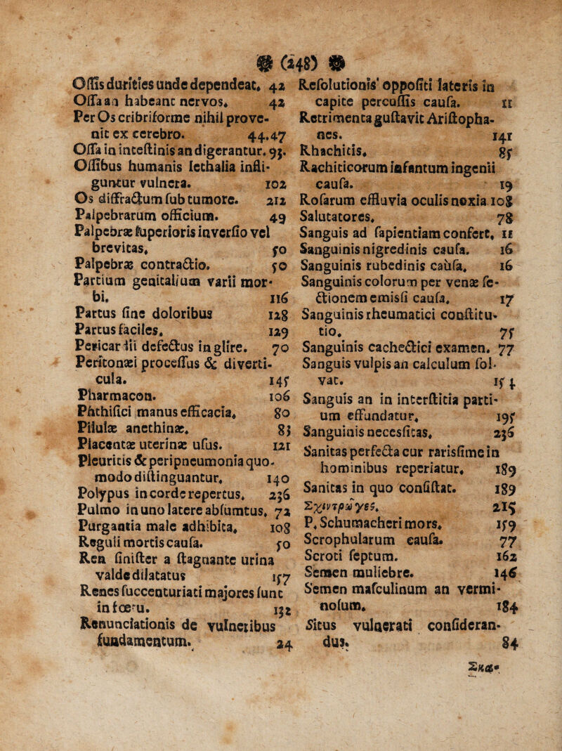 # m)® Olfis durities unde dependeat* 4a Rcfolueioais' oppofiti fateris in Offa an habeant nervos* •- - 142 Per Os cribriforme nihil prove¬ nit ex cerebro. 44*4-7 Offa in inteftinis an digerantur. 95. Oifibus humanis Icthalia infli¬ guntur vulnera, 102 Os diffradum fub tumore- 212 Palpebrarum officium. 49 Palpebrae Nuperioris inverfio vel brevitas* Palpebra contradio. Parttum genitalium varii mor¬ bi, 116 Partus fine doloribus ug Partus faciles, 129 Pericar iii defeftus in glire. 70 Peritonaei proedius & diverti¬ cula. 145* Fharmacon. Phthifici manus efficacia* capite percoffis caufa. u Retrimenta guftavit Ariftopha- nes. 141 Rhachiris* gj Rachiticorum iafantum ingenii caufa. 19 Rofarurp effluvia oculis noxia xog Salutatores, 78 Sanguis ad faplentiam confert* 11 Pilulas anethinae. Placentae uterinas ufus. fo Sanguinis nigredinis caufa. 16 50 Sanguinis rubedinis caufa, iG Sanguinis colorum per venae fe« dionememisfi caufa* 17 Sanguinis rheumatici couflitu- tio, 7f Sanguinis cachedici examen. 77 Sanguis vulpis aii calculum fol- vac. if{. Sanguis an in interftitia parti* 8° um effundatur, 195* Sl Sanguinisnecesfitas, 256 12,1 Sanitas perfeda cur rarisfime in Pleuritis & peripneumonia quo- hominibus reperiacur. mododiitinguantur, 140 0 . . r*. Polypus incorderepertus* 256 Sanitas m quo conuftat. Pulmo in uno latere abfumtus* 72 zZtv^P^y6^ Purgantia male adhibita* 108 Reguli mortis caufa. f o Rea finiftsr a ftagnaate urina valde dilatatus ^7 Renes fuccenturiati majores fune infee-u. JCenunciationis de vulnetibus jfuadamentum. 24 189 189 215 V9 77 162 14 6 P* Schumacheri mors* Scrophularum caufa. Scroti feptum. Semen muliebre. Semen mafculinum an vermi nolum* 184 Situs vulnerati confideran- dus. §4