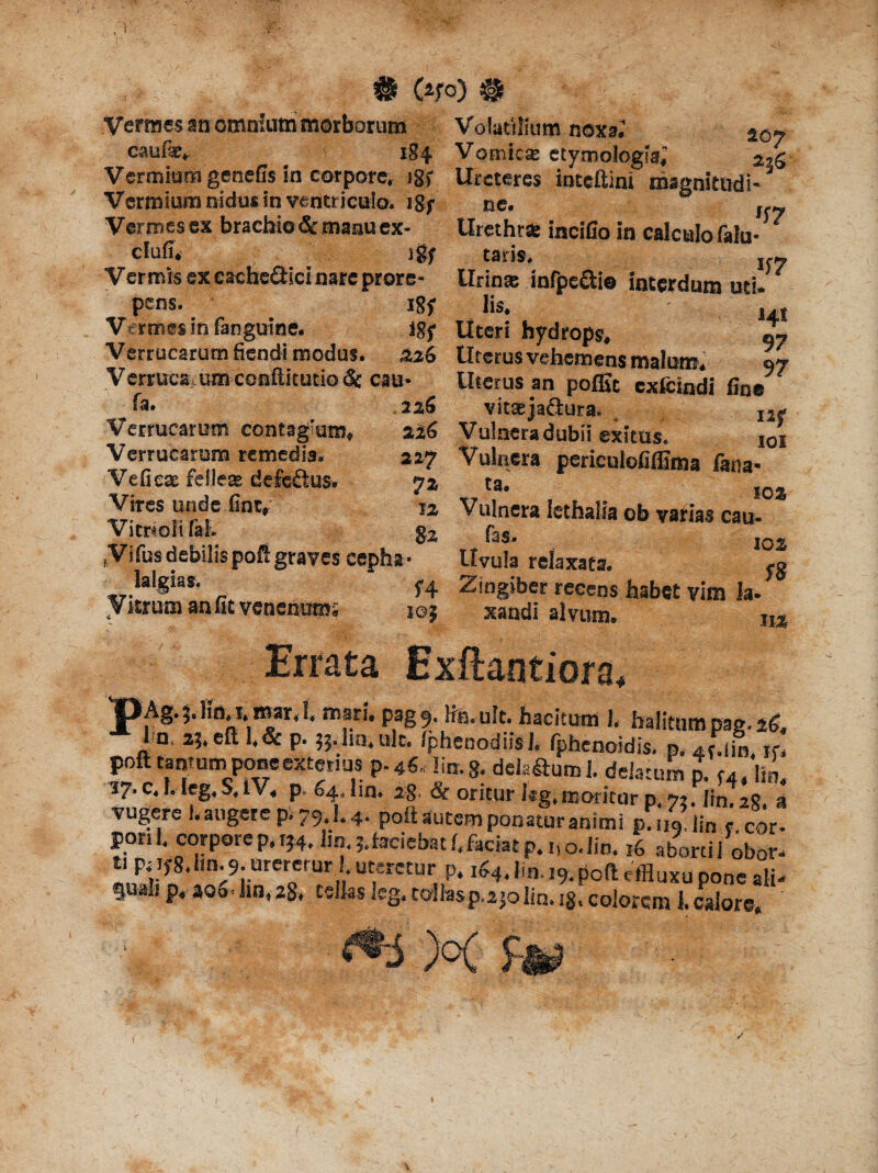 Vermes sn omnium morborum Volatilium noxa. ao» caufie. 184 Vomicse etymologia^ Vermium genefis in corpore, igf Ureteres inteftini magnitadi- Vermium nidus in ventriculo, igf ne. Jf(y Vermes ex brachio & manu ex- Urethra: incifio in calculo falu- ‘ clufi. jgy taris. If» Vermis ex cacheQici nare prore- tlrinse infpe&i© interdum uti. pens. i8f lis, , t Vermes in fanguine. igf Uteri hydrops, 2y Verrucarum fiendi modus. 326 Uterus vehemens malum. 97 Verruca um conftitutio & cau- Uterus an poffic exfeindi fine fa.  ' ‘ * ~ .2^5 vittejafiura, I2.< 226 Vulnera dubii exitus. ioi 327 Vulnera perieulofiflima fana- 7Z 108 12 Vulnera lethalia ob varias cau- 82 fas. I0« ,Vtfus debilis poft graves cephst- Uvula relaxata. ,g lalgias. f4 Zingiber recens habet vim Ia- Vitrum an fit venenum; io; xandi alvum. m Verrucarum contagium, Verrucarum remedia* Veficx felleas delettus. Vires unde fintr Vitri oli fat v Errata Exftantiora, Ag. 5. Jio. i. mar. 1. mari. pag9. Iia.uk. hacitum 1. halitum pag. 25, I n. 35. efl. 1.& p. 55. lm.uk. Iphenodiis J. fphenoidis. p. JA k. poft tantum pone exterius p^ lin.g, delatum i. delatum p. f4, lin, 17. c. I. leg. S. IV. p. 54. lm. 28, & oritur kg.moritur p n.lmA* a vugere !. augere p. 79.1.4. pok autem ponatur animi p.ng.linr cor¬ pori 1 corpore p. 154. lm. j.faciebatf. faciat p. uo.lin. 16 abortii obor- ti ptifg.lin.9. urercrur .uteretur p. i54.lin. i9.poft effluxo pone alk fualip. aoo4in.28. celias leg, tollasp.ajolin. ig. colorem 1. calore. ' MjaagL 1