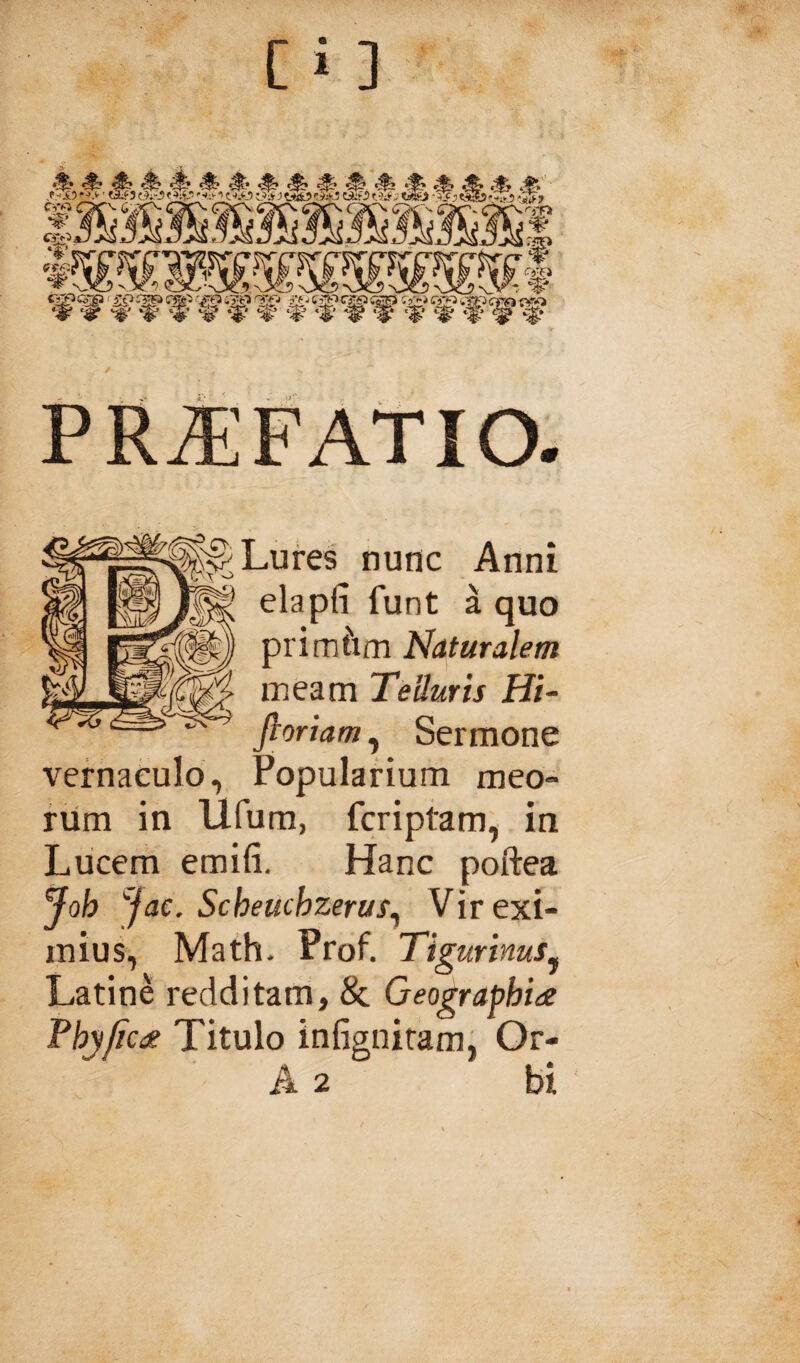 [i ] PRiEFAtlO. Lures nunc Anni elapfi funt a quo prim^im Naturalem meam Telluris Hi- fioriam, Sermone vernaculo. Popularium meo¬ rum in Ilfum, fcriptam, in Liicem emifi. Hanc poftea joh Jac, Scheuchzerus^ Vir exi¬ mius, Math. Prof. Tig urinus^ Latine redditam, & Geographia Phy/ica Titulo infignitam, Or-