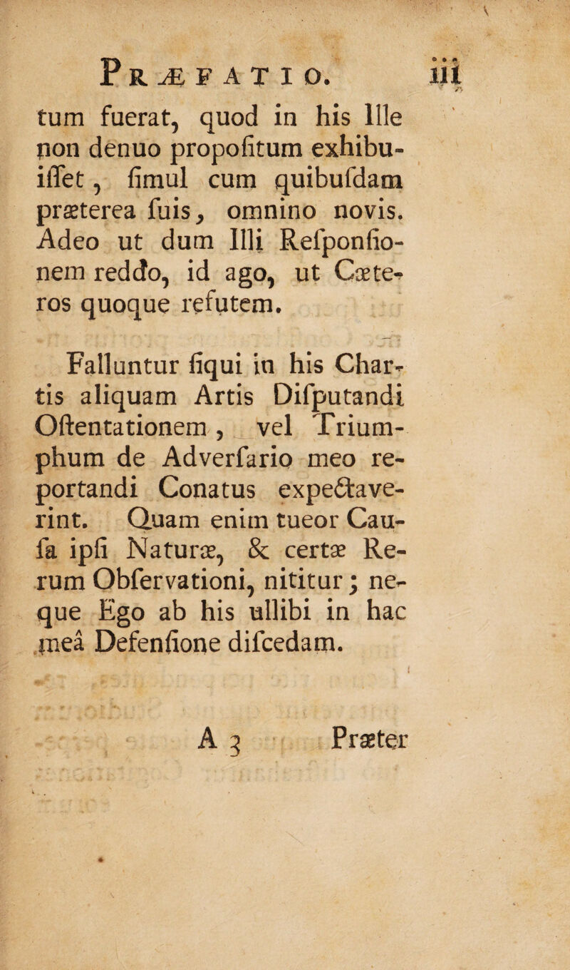 Profati o. iii /> tum fuerat, quod in his Ille tion denuo propofitum exhibu- iflet, finiul cum quibufdam praeterea fuis, omnino novis. Adeo ut dum Illi Refponfio- nem reddo, id ago, ut Caete-? ros quoque refutem. Falluntur liqui in his Char^ tis aliquam Artis Difputandi Oftentationem, vel Trium¬ phum de Adverfario meo re¬ portandi Conatus expeiftave- rint. Quam enim tueor Cau- fa ipli Naturae, & certae Re¬ rum Obfervationi, nititur; ne¬ que Ego ab his ullibi in hac .jnea Defenhone difcedam. *