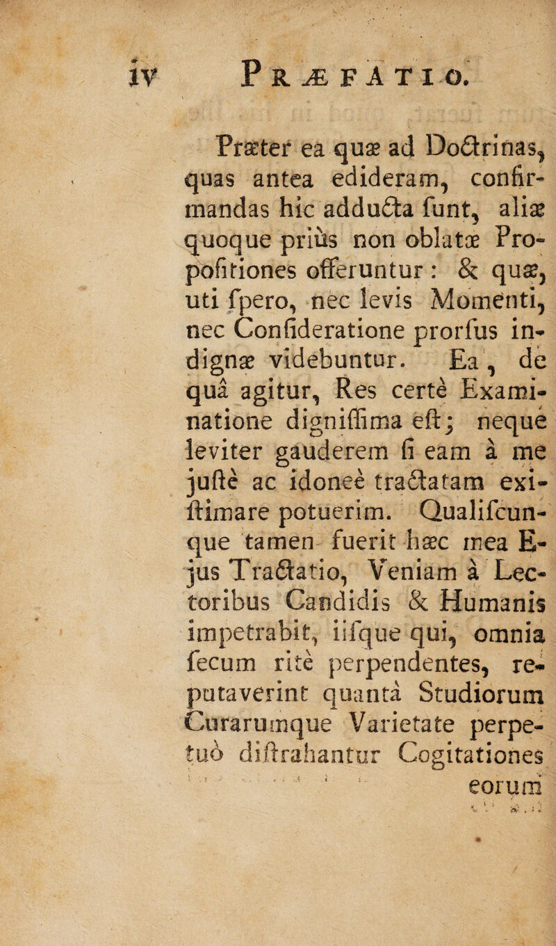 Praeter ea quae ad Dodrinas, quas antea edideram, confir¬ mandas hic adduda funt, aliae quoque prihs non oblatae Pro- pofitiones offeruntur : & quae, uti fpero, nec levis Momenti, nec Confideratione prorfus in¬ dignae videbuntur. Ea, de qua agitur, Res certe Exami¬ natione digniffima eft; neque leviter gauderem fi eam a me jufte ac idonee tradatam exi- ftimare potuerim. Qualifcun- que tamen fuerit haec mea E- jus Tradatio, Veniam a Lec¬ toribus Candidis & Humanis impetrabit, iifque qui, omnia fecum rite perpendentes, re¬ putaverint quanta Studiorum Curarumque Varietate perpe¬ tuo diftrahantur Cogitationes ‘ eoruni