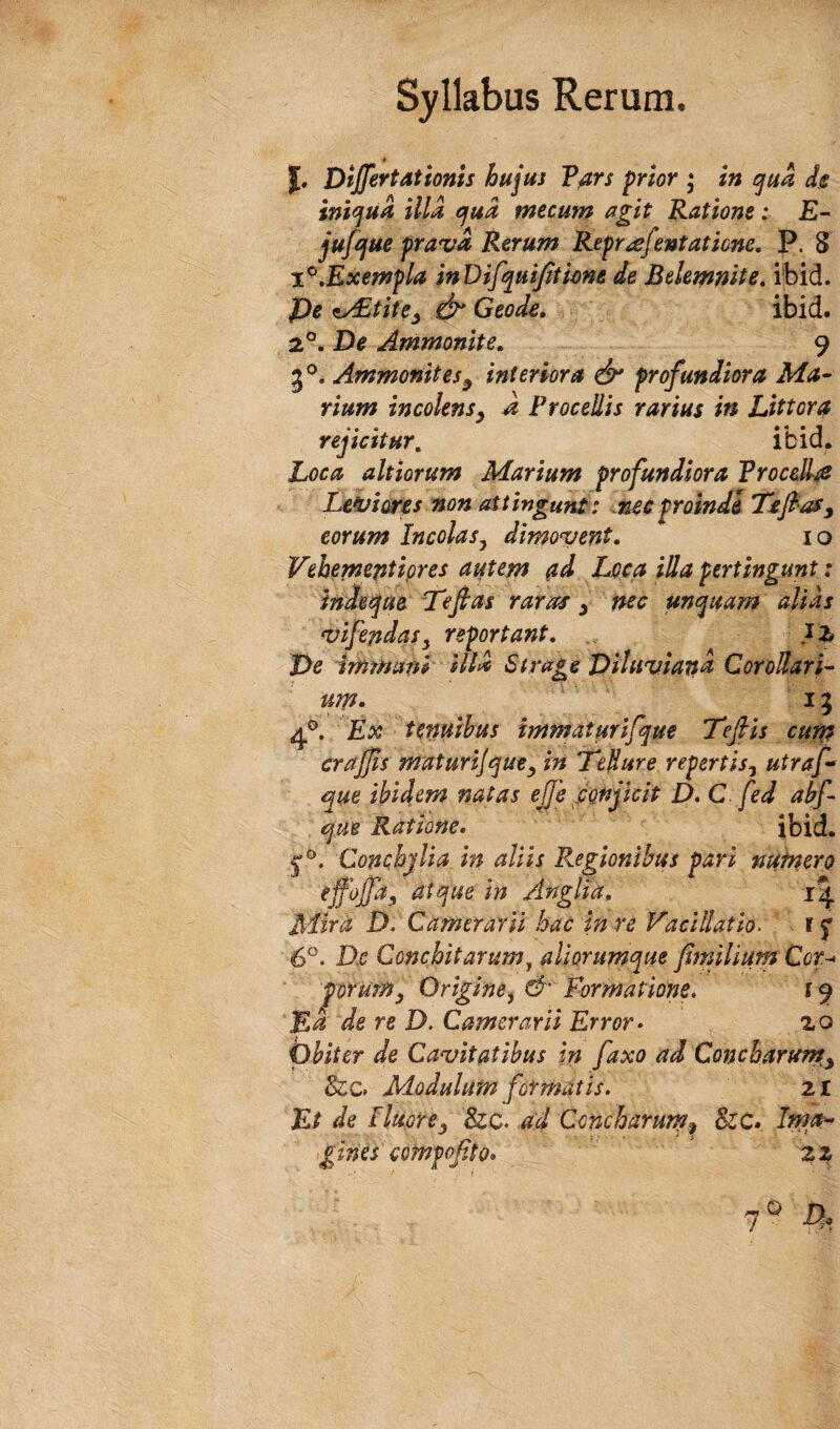 J. Differt at tonis hujus F^rs prior * in t^ua de iniqua illa cfud mecum agit Ratione: £- jufojue prava Rerum Reprafentatione. P. 8 T^,Exempla inDifqmJiticne de Belemnite» i’bid. De ity^tite^ Geode» ibid. 2.°. De Ammonite, 9 5*^. Ammonites^ interiora profundiora Ma¬ rium incolens^ a Procedis rarius in Littora rejicitur, ibid. Loca ahiorum Marium profundiora Frocelhe Leviearp non attingunt: ..nec proinde TtffaSy eorum Incolas^ dimovent. 10 Vehemeptipres autem pd Loca illa pertingunt: inde^ue Tfas raras y nec uncpuam alias vifepdasy reportant. De immani ill^ Strage Viluviapd Corollari¬ um* 15 Ex tenuibus immaturlfque 'Tefis curp craffs maturijquey in Teflure repertis^ utraf que ibidem natas effe fonjkit D.C fed abff que Ratione, ibid. Conchjlia ip aliis Regionibus pari nufnero effoffa, atque in Anglia. 14 Mira D. Camerarii hac in re Vacillatio. r f 6®. D.e Conchitarum^ aliorumque fijnilium Cot^ porumy Origine^ & Formatione, 19 JEd de re D. Camerarii Error* zo pbiter de Cavitatibus in faxo ad Concbarurpy Sic, Modulum formatis. 21 Et de IluorCy &c. ad Concharurn^ &;c. Ima-- gines compofito* ‘ zz 7° A