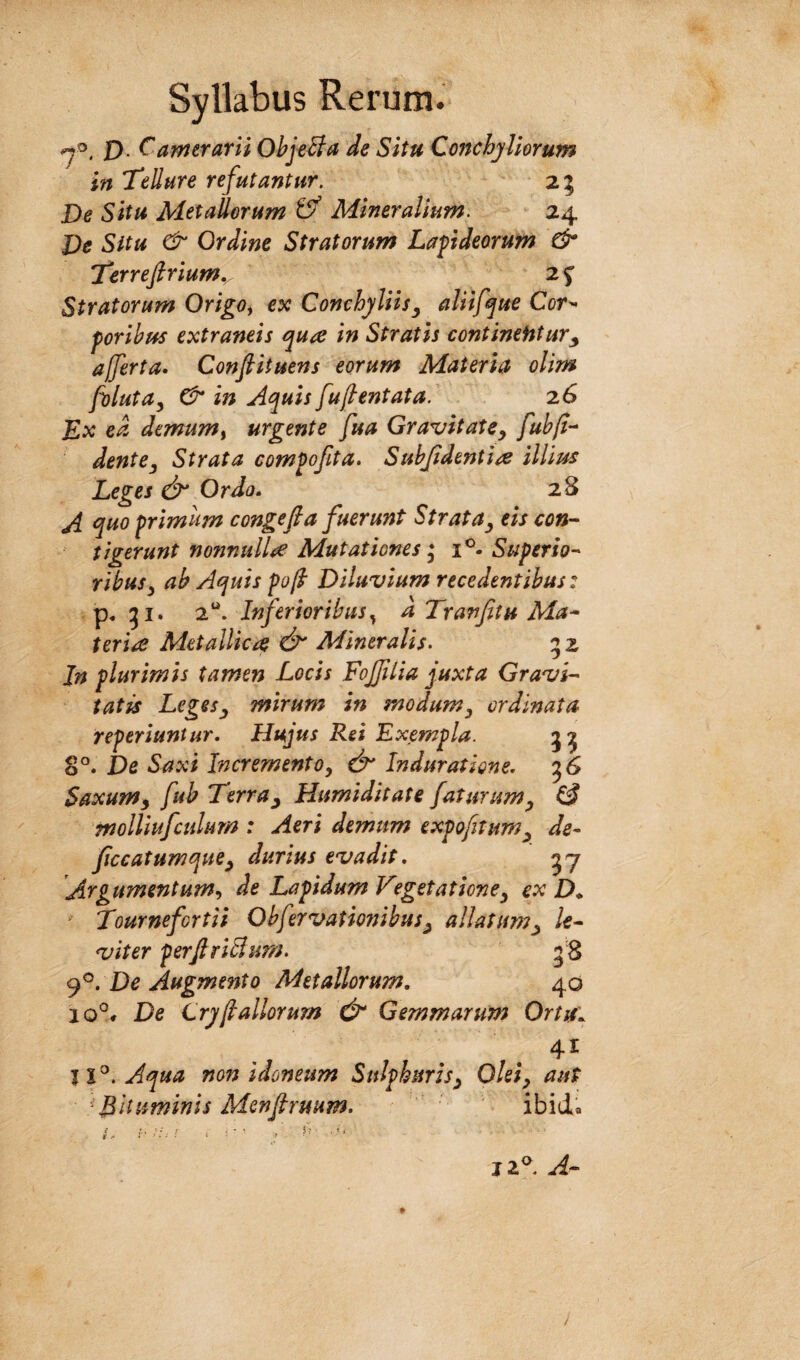 7®. P- Camtrarli Ohjt^a de Situ Conchyliorum in Tellure refutantur. 2; De Situ MetaUorum & Mineralium. 24 De Situ dr Ordine Stratorum Lapideorum & Terreftrium.^ 2 f Stratorum Origo^ ex Conchyliis^ aliif^ue Cor^ foribus extraneis in Stratis continentury affert a. Conflituens eorum Materia olim foluta^ Cr in Aquis fu (lentat a. 26 Ex ea demumt urgente fua Gra-vitatey fulfl’^ dentey Strata comfofta. Subjidentire illius Leges Ordo. 28 A quo primum congefi a fuerunt StratUy eis conf¬ ugerunt nonnullae MutationesSuferio^ ribuSy ab Aquis poff Diluvium recedentibus: p« 31. 2“. Inferioribus^ d Tranfitu Ma* teria Metallicae Mineralis. 5 2 Jn plurimis tamen Locis Foffilia juxta Gravi-- tatis LegeSy mirum in modumy ordinata referiuntur. Hujus Rei Exempla. S°. De Saxi IncrementOy Induratione. 56 Saxumy fub Terray Humiditate faturumy ^ molliufctdum : Aeri demum expofitumy de- ficcatumquOy durius evadit. Argumentum.^ de Lapidum Vegetatione y ex P* ^ Tournefortii Obfervationibus y allatum y le^ viter perfiriBum. 58 9°. De Augmento Metallorum, 40 10^* De Cry(lallorum dt' Gemmarum Ortu- . 4^ jl^.Aqua non idoneum Sulphuris y Oleiy aut ^Eduminis Menfiruum. ibid»