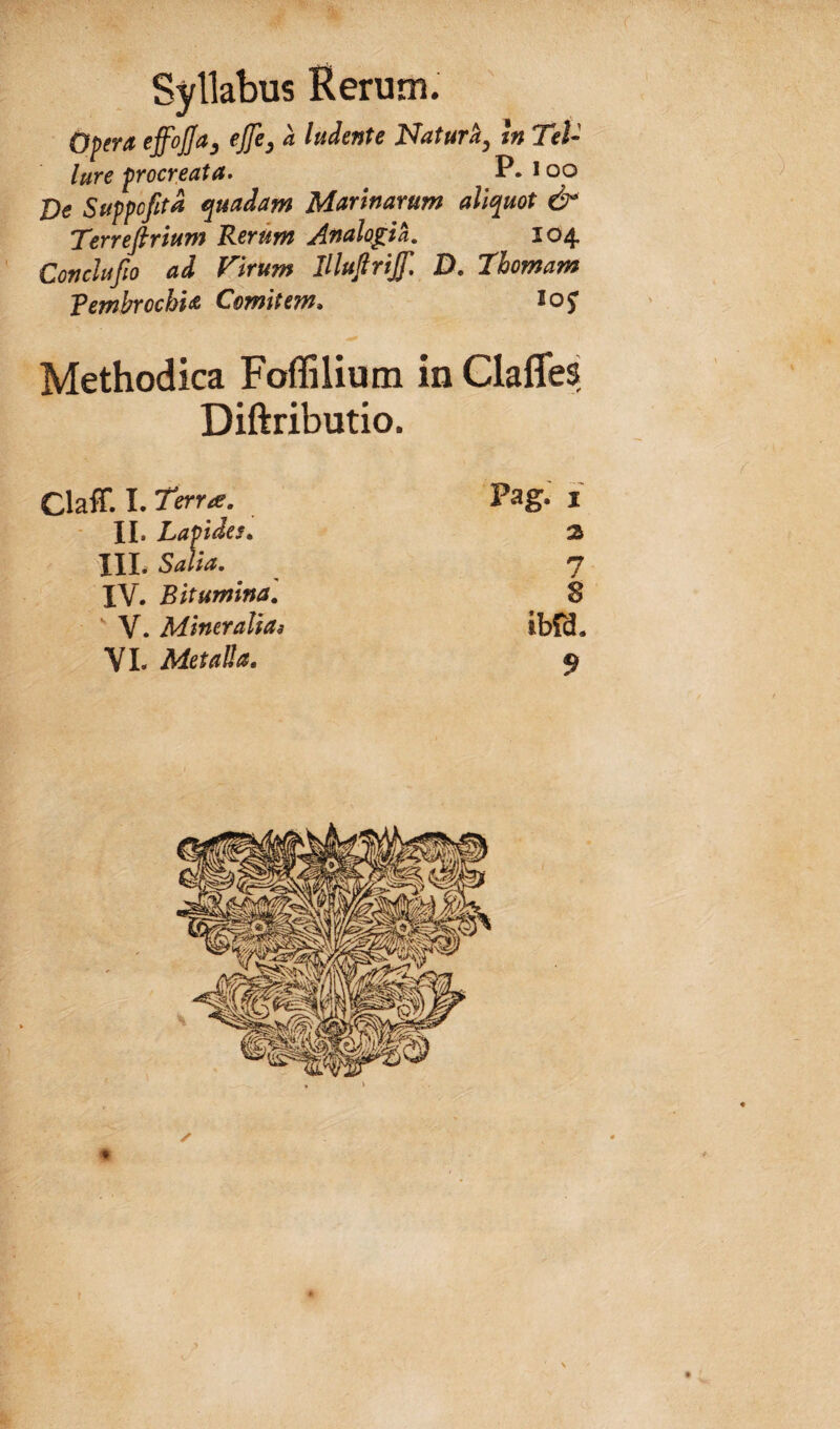 Opera effojja^ ejfe^ a ludente Natur^y m Tel¬ lure procreata» P. loo Ve Suppofitd quadam Marinarum aliquot & Terrefirium Rerum Analoph. 104 Conclufio ad Virum iHuflriff, D, Thomam fembrochia Comitem» icj Methodica Foffilium in Claffes Diftributio. Claff. I. rerxf. Pag. i JI* X^aptdes» III. Salia, 7 IV. Bitumina, 8 ‘ V. Miner alias ibO. VL Metalla. 9