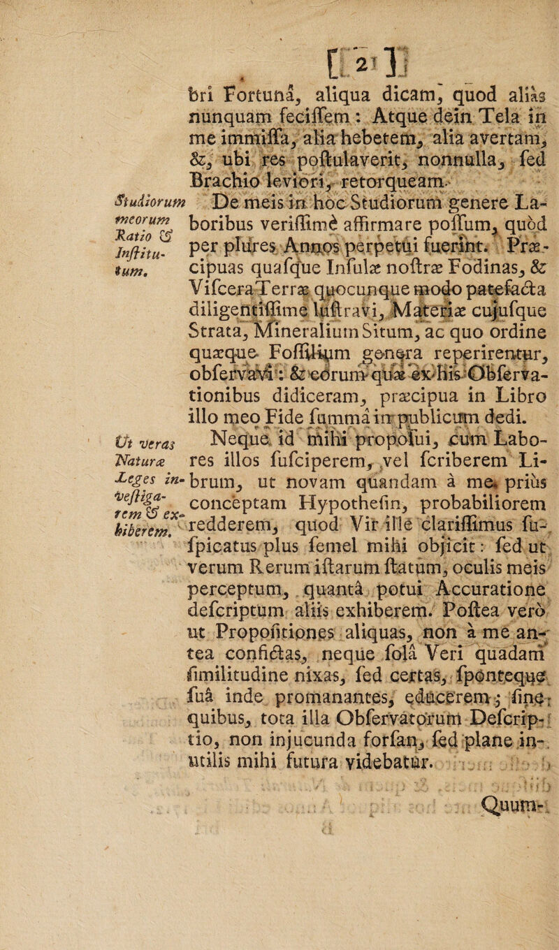 Studiorum meorum J^atio JnflitU’ tum. (Jt veras Iratum ■Leges in» 'vefliga- rem ^ ex» hiberem, '' ■ . bri Fortuna, aliqua dicam, quod alms nunquam fecilTem : Atque dein Tela in me immiffa, alia hebetem, alia avertam, &, ubi res poftulaverit, nonnulla, fed Brachio leviori,^ retorquearn.' De meis in hoc Stndiorurn genere La¬ boribus veriffinni affirmare poffum, quod per pidres/Antip^ perpetui fuerint. Pr^- cipuas quafque Infulae nofl:r$ Fodinas, & VifceraTerrae quocunque mo^ patcfada diligentiffime Iqftravi, M^etiae cu|u(que Strata, Mineralium Situm, ac quo ordine quaequo FoflUi^m gon^ra reperirentpr, oblerv^vS: &>edrurnqlM^x^His^<Dblerva- tionibus didiceram, prj^cipua in Libro illo meo Fide fumma in publicum dedi. Neque id mihi proporui, cum Labo¬ res illos fufciperem, vel fcriberem Li¬ brum, ut novam quandam a me% prius conceptam Hypothehn, probabiliorem redderem, quod Vir ille clariffimus fu-\ fpicatus plus femel mihi objicit: fed ut verum Rerum iftarum ftatum, oculis meis perceptum, quanti potui Accuratione defcriptum aliis exhiberem. Poftea vero ut Propofitipne^ aliquas, non a me an¬ tea corifidlas, neque fola Veri quadarn similitudine nixas, fed certas, fpOnteqq^ fu4 inde promanantes, educCrern fin^r quibus, tota illa Obfervatorum Defcrip- ; tio, non injucunda forfan, fed plane in-, utilis mihi futura videbatur. Quum-