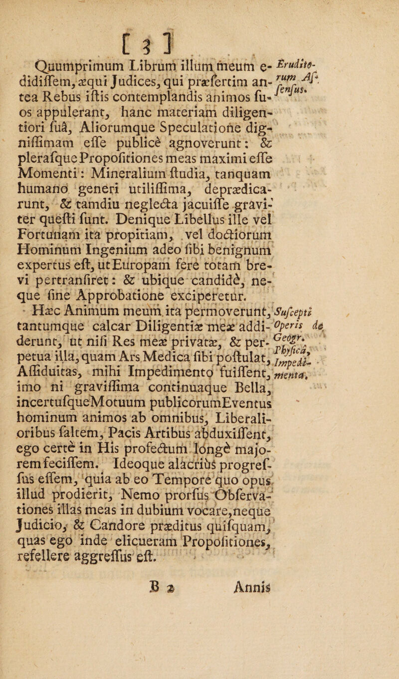 Quumprimum Librum illum meum e- ^r’udtti$- didiflem,requi Judices^ qui prasfercim an- tea Rebus iftis contemplandis animos os appalerant_, hanc materiam diligen- dori fu^. Aliorumque Speculatione dig- niffimam elTe publice agnoverunt: 8i plerafque Propofitiones meas maximi elTe Momenti: Mineralium ftudia^ tanquam humano generi utililGma, deprsedica- runt, & tamdiu negleda jacuille gravi¬ ter qiiefti funt. Denique Libellus ille vel Fortunam ita propitiam, vel dodioruin Hominum Ingenium adeo fibi benignum expertus eft, ut Europam fere totam bre¬ vi pertranfiret: & ubique'candidd, ne¬ que fine Approbatione exciperetur. * H^c Animum meum,ita permoverunt, tantumque calcar Diligentia meae addi- derunt, ut nifi Res meae privatae, & per- petua illa, quam Ars Medica fibi poftulat, , Alliduitas, mihi Impedimento fuiffent imo ni graviflima continuaque Bella, incertufqueMotuum publicorumEventus hominum animos ab omnibus. Liberali¬ oribus faltem. Pacis Artibus abduxiflent, ego certe in His profedum 16ng(^ majo¬ rem fecilTem. Ideoque alacrium progref- fus effem, quia ab eo Tempore quo opus, illud prodierit. Nemo prorfus Obferva- tiones illas meas in dubium vocare,neque Judicio,’ & Candore praeditus quifquam, quas ego inde elicueram Propofitiones, refellere aggreffus eft. B z AnnU