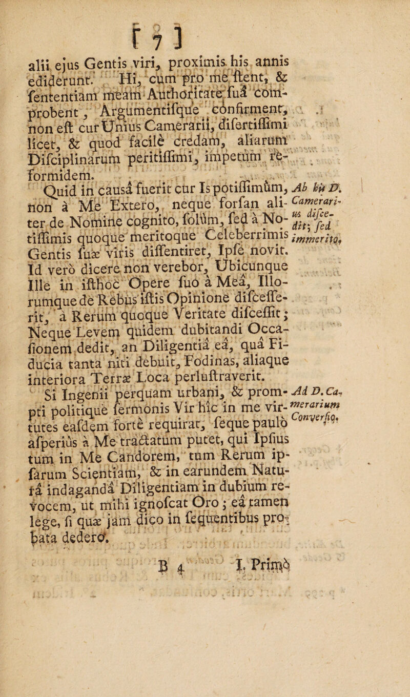 alii ejus Gentis viri, proximis his annis ediderunt.' Hi, xum pro mfettent, & fententiam intain'Authoricate'rua com¬ probent , Argumeritifque ‘ confirment, non eft cur tTmus Camerari}, difertilTimi licet, & quod facili Credam, aliarum: Difciplinarum peritiffimi, impetum'rV  formidem. • Quid in causa fuerit cur Is potiffimum, M kU D. non i Me Extero, neque forfan ali- ter de Nomiile cognito, folum, fed a No- tiliimis quoque meritoque Celeberrimis imfnerito, Gentis fux viris diifentiret, Iple novit. Id vero dicere non verebor. Ubicunque Ille in ifthoc Opere fuo a Mea, Illo- runiquede Rebiis iftis Opinione difcefle- rit,' a Reruin quoque Veritate difceffit; Neque Levetn quidem dubitandi Occa- fionem dedit, an Diligentia ea, qua Fi¬ ducia tanta niti debuit. Fodinas, aliaque interiora Terrx Loca perluftraverit. Si Ingenii perquam urbani, & prom- Ai o. Ca. pri politique fermOnis Vir hic in me vir- futes eafd^m forte requirat, feque paulo afperius a Me traSatum putet, qui Ipfius tum in Me Candorem, tum Rerum ip- farum Scientiam, & in earundem Natu¬ ra indagaiid a Diligentiam in dubium re¬ vocem, ut mihi ignofcat Oro; ea tamen lege, fi qux jam dico in fequentibus prot lata dederet.