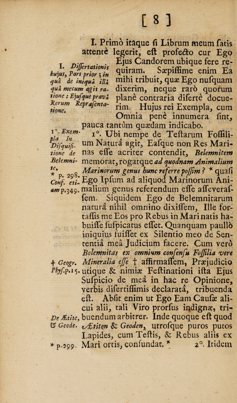 attenti legerit, eft profecto cur Ego _ . . Ejus Candorem ubique fere re- hu^,p£prtTi» enim Ea qua de iniquk iilk tnbuit, quse Ego nufquam quk mecum agit ra- dixerim, neque raro quorum tzone :Ej^quepravk plane contraria diferte docue- troneT rim. Hujus rei Exempla, cum Omnia pene innumera fint^ pauca tantum quaedam indicabo. 1®. Exem- pia 1°. Ubi nempe de Teftarum Foffili- J^fyuifi- Natura agit, Eafque non Res Mari- tione de nas efle acriter contendit, Belemnltem Bekmnir memo rat, rogatque ad quodnam Animalium ^ Marinorum genus hmc referre foffim ? qu2.{i Conf. ^etil Ipfum ad aliquod Marinorum Ani- «/»p,349, malium genus referendum efle alTeveraf- fem. Siquidem Ego de Belemnjcarum natura nihil omnino dixiflem. Ille for- taffis me Eos pro Rebus in Mari natis ha- buifle fufpicatus elTet, Quanquam paullb iniquius fuiflet ex Silentio meo de Sen¬ tentia mea Judicium facere. Cum vero Belemnitas ex omnium confenfu Fojjilia vere f Geogr. Mineralia ejfe f affirmaflem, Praejudicio utique & nimiae Feftinationi ifta Ejus Sufpicio de mea in hac re Opinione, verbis difertiflimis declarata, tribuenda eft. Abfit enim ut Ego Eam Caufe ali¬ cui alii, tali Viro prorfus indignae^ tri- Ve buendum arbitrer. Inde quoque eft quod C? Geode. ^uten & Geoden^ utrofque puros putos Lapides, cum Teftis, & Rebus aliis ex * p.299. Mari ortis, confundat. \ Itidem