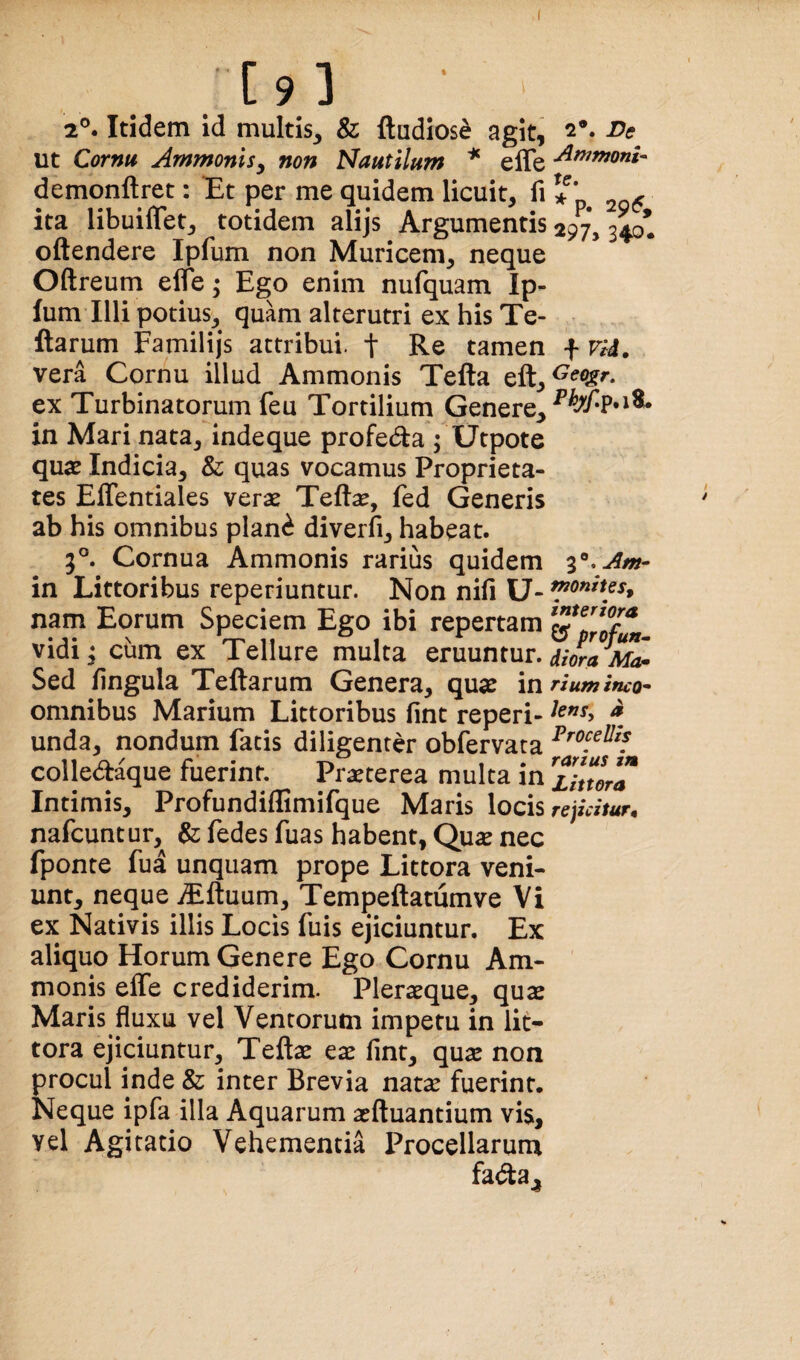 2®. Itidem id multis^ & ftudios^ agit, ut Cornu Ammonisy non Nautilum * effe demonftret: Et per me quidem licuit, li ita libuiflet, totidem alijs Argumentis oftendere Ipfum non Muricem, neque Oftreum efle; Ego enim nufquam Ip¬ fum Illi potius, quam alterutri ex his Te- ftarum Familijs attribui, t Re tamen vera Cornu illud Ammonis Telia eft, ex Turbinatorum feu Tortilium Genere^ in Mari nata, indeque profeda ; Utpote qu«E Indicia, & quas vocamus Proprieta¬ tes ElTentiales verae Tefe, fed Generis ab his omnibus plani diverli, habeat. 5®. Cornua Ammonis rarius quidem in Littoribus reperiuntur. Non nifi U- nam Eorum Speciem Ego ibi repertam vidi; cum ex Tellure multa eruuntur. Sed lingula Tellarum Genera, quae in omnibus Marium Littoribus lint reperi- unda, nondum facis diligenter oblervata colledaque fuerint. Praeterea mulca in Intimis, Profundiffimifque Maris locis nafcuncur, & fedes fuas habent, Qu^ nec fponte fua unquam prope Littera veni¬ unt, neque iElluum, Tempeltatiimve Vi ex Nativis illis Locis fuis ejiciuntur. Ex aliquo Horum Genere Ego Cornu Am¬ monis effe crediderim. Pleraeque, quae Maris fluxu vel Ventorum impetu in lit¬ tera ejiciuntur, Teltae eae fint, quae non procul inde & inter Brevia nat^ fuerint. Neque ipfa illa Aquarum aeftuantium vis, vel Agitatio Vehementia Procellarum fada^ 2*. De AmmonU te. * p. 2915, *97j 340. Geogr. 3. Am- moniies^ interiora ^ profun¬ diora Ma* rium ineo* hnsy a Procellis rarius in Littora rejicitur.