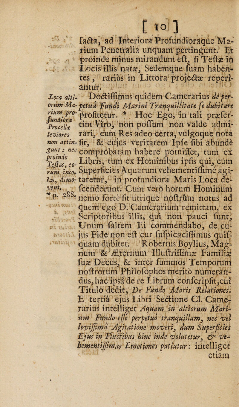 l>Oca aJii- erum Ma-- rium pro- fundzora Frocella leviores non attin¬ gunt : nec proinde TefiaSr eo¬ rum ineo- dimo¬ vent, ^ p. 288.. [10] faeSa^ ad Interiora Profuridioraque Ma- rium Penetralia unquam pertingunt. Et proinde minus mirandum eft^ fi Teftas ih Locis illis nata?. Sedemque fuam haben¬ tes, rarius in Littora-projedse reperi- antur. ^ Dodiffimus quidem Camerarius de per- petua 'fmdi Marini Tranquillitate fe dubitare profitetur. Hoc Ego* in tali pra?fer- tim Virb, noin poffum non valde admi¬ rari, cum Res adeo certa, vulgoque nota fit, Sr cujus veritatem Ipfe fibi abunde comprbbatam habere potuiffet, tum ex Libris, tum ex Hominibus ipfis qui, cum Superficies Aquarum vehementiffime agi¬ taretur, in profundiora Maris Loca de« fcenderUnt. Cum vero horum Hominum nemo forte fit utrique nqftrurn notus ad quem egd D. Camerarium remittam, ex Scriptoribus illis, qiii non pauci funt_J Unum faltem Ei commendabo, de cu¬ jus Fide non eft cur fufpicaciffimus quif- quam dubitet. Robertus Boylius, Mag¬ num & iEiernum Illuftriflim^ Familia? fua? Decus,' & inter fummos Temporum noftrorum Philofophos merito numeran¬ dus, hac ipsi de re Librum confcripfit,cui Titulo dedit. De Fundo Maris Relationes, E tertia ejus Libri Sedione CL Camcr rarius intelliget Aquam in ait iorum Mari¬ um Fundo ejfe perpetuo tranquillam^ nec vel levijjimd Agitatione moveri^ dum Superficiei Ejus in FluBihus hinc inde volutetur^ vt- hementijjimas Emotiones patiatur: intelliget etiam