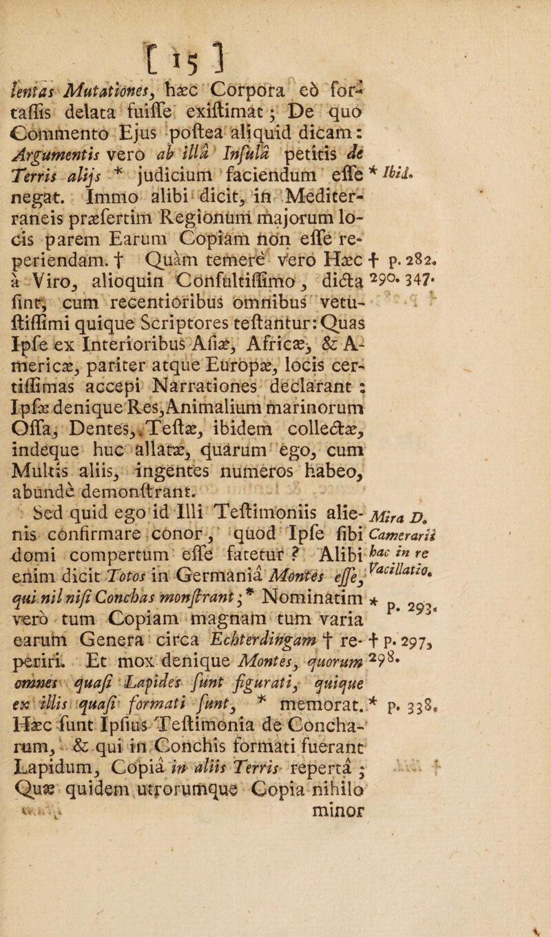 tentas Mutationes^ hxc Corpora e5 for^ taffis delata fuifle exiftimat; De quo Commento Ejus ‘poftea aliquid dicam: Argumentis vero ab illa Infula petitis de Terris alijs * judicium faciendum negat. Immo alibi» dicit, in .Mediter¬ raneis praefertim Regionum majorum lo¬ cis parem Earum Copiam hdn effe re¬ peti endam. t Quam temere Vero Haec + p. 282* a Viro, alioquin Confultiffimo, didla ^9^* 347» fint; cum recentioribus omnibus vetu- ftiffimi quique Scriptores teftantur:Quas Ipfe ex Interioribus Afise, Africae^ & A- itiericas, pariter atque Europae, locis cer- tiffimas accepi Narrationes declarant : Ipfe denique Res,Animalium marinorum Offa, Dentes, »Tefl:x, ibidem colledae, indeque huc allauae, quarum ego, cum Multis aliis, ingentes numeros habeo, abunde demonftrant. Sed quid ego id Illi Tellimoniis Mira D, nis confirmare conor,' quod Ipfe fibi Camerarii domi compertum effe fatetur? Alibi enim d.ic\t Totos in Qtvmmvi Montes qui nilnifiConchas monfirantNominatim it p 203 vero tum Copiam magnam tum varia earum Genera circa Echterdingam f re* + P* 297, perirL Et mox denique qmrum'^^^* omms\ quafi Tafides funt figurati^ quique ex illis i iquafi'formati funt^ * memorat.* p» 338, Mxc funt Ipfius Teftimonia de Concha¬ rum, ’ & qui in Conchis formati fuerant Lapidum, Copia i» aliis Terris^ reperta ; I Qu^ quidem utforumque Copia nihilo minor