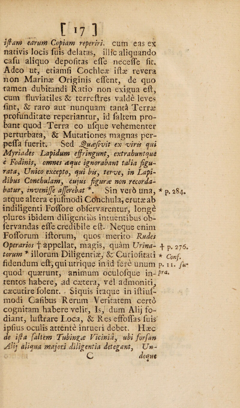 ] i fiam earum Copiam reperiri, cum eas ex nativis locis fuis delatas^ illic aliquando cafu aliquo depofitas efle neceffe fit. Adeo ut^ etiamli Cochlea iftse revera non Marinas Originis eflent^ de quo tamen dubitandi Ratio non exigua eft, cum fluviatiles & terrcilres valde leves fint;, & raro aut nunquam tanta Terr^ profunditate reperiantur, id falteni pro¬ bant quod Terra eo ufque vehementer perturbata^ & Mutationes magnas per- pelTa fuerit. Sed ex ^iris qui M.)riades Lapidum ejfringunt^ extrahuntque e Fodinis^ omnes /^que ignorabant talia figu^ rata^ Unico excepto^ qui biSy tervCy in LapL dihus Conchulamy cujus figura non recorda^ hatury invenijje afferebat Sin ver6 una^ ^ p. 284. atque altera ejufmodi Cdhchula, erutarab indiligenti Foffore obfervarentur^ longe plures ibidem diligentius intuentibus ob- fervandas eflfe credibile eft. Neque enim Folforum iftorum, quos merito Rudes Operarios f appellat, magis, quam Urina- f p. 276, torum ^ illorum Diligentia, fe^Curiofitati * coff. fidendum eft, qui utrique in id fere unum p. n. /w- quod quasrunt, animum oculofque in- tentos habere, ad ca?tera, vel admoniti, cascutire folent. - Siquis itaque in ifliiif- modi Cafibus Rerum Veritatem certo cognitam habere velit. Is, dum Alij fo¬ diant, luftrare I.oca, & Res effoflTas fuis' ipfius oculis attente intueri debet. H^ec de ifia faltem Tubln^a Vicinia^ ubi forfian Alij aliqua majori diligentia deteganty Un- C deqm