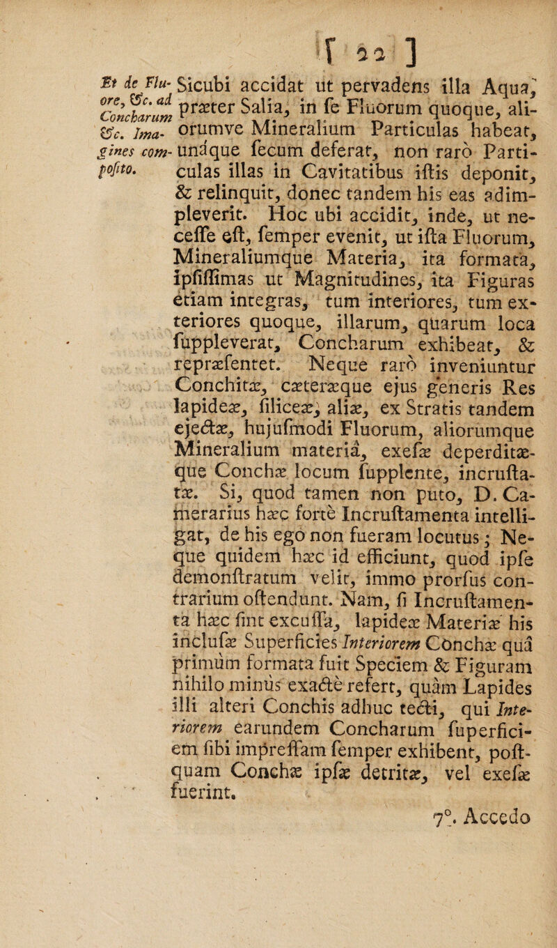 r ] ieJlu- Sicubi accidat ut pervadens illa Aqua ConfhlruL in fe Fiuwum quoque, ali- ^c. Ima- oriimve Mineralium Particulas habeat, gines com- unaque fecum deferat, non raro Parti- fofito. culas illas in Cavitatibus iftis deponit, & relinquit, donec tandem his eas adim¬ pleverit. Hoc ubi accidit, inde, ut iie- ceffe eft, femper evenit, ut ifta Fluorum, Mineraliumque Materia, ita formata, ipfiflimas ut Magnitudines, ita Figuras etiam integras, tum interiores, tum ex* teriores quoque, illarum, qliarum loca fuppleverat. Concharum ^ exhibeat, & repraefentet. Neque raro inveniuntur Conchitae, caeteraeque ejus generis Res lapidea, filicea:^ aliae, ex Stratis tandem ejedae, hujufmodi Fluorum, aliorumque Mineralium materia, exefe deperditx- que Concha locum fupplcnte, incrufta- tae. Si, quod tamen non puto, D. Ca¬ merarius h^Q forte Incruftamenta intelli- gat, de his ego non fueram locutus • Ne¬ que quidem haec id efficiunt, quod ipfe demonftratum velit, immo prorfus con¬ trarium oftendunt. Nam, jfi Incruftamen- p h^c fint excuffa, lapideae Materiae' his inclufe Superficies Interiorem Concha: qua primum formata fuit Speciem & Figuram nihilo miniis exade refert, quam Lapides illi alteri Conchis adhuc tedi, qui riorem eorundem Concharum fuperfici- em fibi impreffam femper exhibent, poft- quam Conchse ipfaj detrita, vel exef^ fuerint. 7°. Accedo