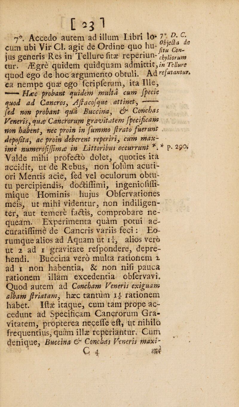 [ 7®. Accedo autem ad illum Libri lo- 7“ cum ubi Vir Cl. agit de Ordine quo hu- jus generis Res in Tellure fitae reperiun- chyltorum tur. iTgre quidem quidquam admittit^ in Tellure quod ego de hoc argumento obtuli. Pi,^refutamun ea nempe quar ego fcripferam^ ita Ille> frobant quidem multa cum fpecie quod ad Cancrosy Afiacojque . attinet^ - fed no7% probant qua Buccina^ Conchas Ventris^ qua Cancrorum gravitatem fpecificam non habentj nec proin in fummo flrato fuerunt . depofita, ac proin deberent reperiri^ cum max¬ ime numerojijjima in Littoribus occurrunt ^ P* 290* Valde mihi profedlo dolet^ quoties ita accidit^ ut de Rebus^ non folum acuti¬ ori Mentis acie^ fed vel oculorum obtu¬ tu percipiendis, do(5feiflimij ingeniofiHi- mique Hominis hujus Obfervationes meis^ ut mihi videntur, non indiligen¬ ter, aut temere faclis, comprobare ne¬ queam. Experimenta quam potui ac- curatiffime de Cancris variis feci: Eo- nimque alios ad Aquam ut i-l, alios vero ut 2 ad I gravitate refpondere, depre¬ hendi. Buccina vero multa rationem x ad I non habentia, & non nifi pauca rationem illam excedentia obfervavi. Quod autem ad Concham Veneris exiguam albam friatam ^ hatc tantum 14- rationem habet. Ift^ itaque, cum tam prope ac¬ cedunt ad Specificam Cancrorum Gra¬ vitatem, propterea neceffe eft, ut nihilo frequentius, quam illae reperiantur. Cum denique, Buccina & Conchas Veneris maxV^