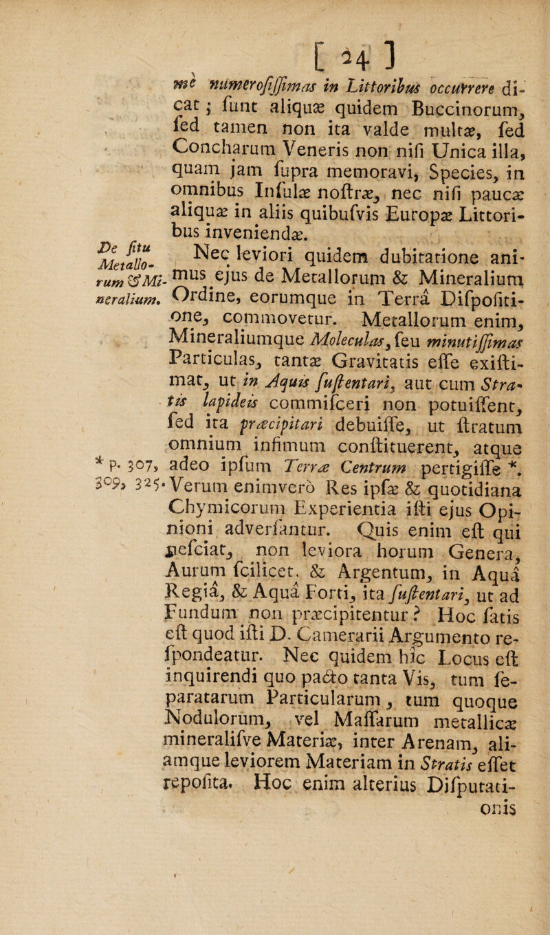 [H] wc numcrojljjimas in Littorihus occuYreve di¬ cat ; fune aliqux quidem Buccinorum, fed tamen non ita valde multa?, fed Concharum Veneris non nili Unica illa, quam jam fupra memoravi, Species, in omnibus Inlula? noftras^ nec nili pauca: aliqua in aliis quibufvis Europa Littori- bus invenienda. Metallo- quidem dubitatione ani- rum^^Mi- ejus de Metallorum & Mineralium nsraUum» Ordine, eorumque in Terra Difpofiti- one, commovetur. Metallorum enim, Mineraliumque Aloleculasminutijfimus Particulas, tantae Gravitatis effe exifti- mat, ut in Aquis fuftentari^ aut cum tis lapdeis commifeeri non potuilTent, fed ita fr^dpitari debuilfe, ut ftratum omnium infimum conftituerent, atque * p. 307, adeo ipfum Terr^ Centrum pertigiffe 309, 325-Verum enimvero Res ipfe & quotidiana Chymicorum Experientia ifti ejus Opi- nionj adverfantur. Quis enim efl: qui pefeiat, non leviora horum Genera, Aurum fcilicet^ & Argentum, in Aqua Regia, & Aqua Forti, \t2i fu fient ari ^ ut ad Fundum non praecipitentur.^ Hoc fatis eft quod illi D. Camerarii Argumento re- fpondeatur. Nec quidem hic Locus eft inquirendi quo pado tanta Vis, tum fe- paratarum Particularum, tum quoque Nodulorum, vel Maffarum metallica: mineralifve Materiae, inter Arenam, ali- amque leviorem Materiam in Stratis effet repofita. Hoc enim alterius Difputati- onis