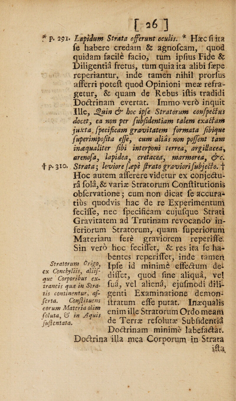 f p. 291. Lafiium Strata offerunt ccuUs. ^ Haec fi ita fe habere credam & agnofcam, quod quidam facile facio^ tum ipfius Fide & Diligentia fretus, tum quia ita alibi fepe reperiantur, inde tamen nihil prorfus afferri poteft quod Opinioni meae refra- getur, & quam de Rebus iftis tradidi Dodrinam evertat. Immo ver6 inquit Ille, ^uin boc iffe Stratorum confpeBus docet^ ea non per fuhfidentiam talem exaBam juxta, fpecificam gravitatem formata fibique fuperimpofita effe^ cum alias non poffent tam inaqualiter fithi interponi terrea^ argillacea^ arenofa^ lapidea^ cretacea^ marmorea^ f p. 510. Strata ^ leviore fiepe firato graviorifubjeBo.. f Hoc autem afferere videtur ex conjedu- ra fola,& variae Stratorum Conftitutionis obfervatione; cum non dicat fe accura¬ tius quodvis hac de re Experimentum feciffe, nec fpecificam Gujufque Strati Gravitatem ad Trutinam revocando in¬ feriorum Stratorum, quam fuperiorum Materiam fere graviorem reperiffe. Sin vero hoc fecilTTet, Sz res ita fe ha¬ bentes reperiffet, inde tamen Stratorum ^rzgo £ppg miniiTic effedum dei 'lue ZlforiLft. differ, quod fme _ aliqua, vel traneis qu^ in Stra- lua, vel aliena, ejulmodi dlll- iis continentur, af genti Examinatione demon- fsrta. Conflttuens firatum effe putat. Inasqualis ZZ ZZZJlZs enim ille Stratorum Ordo meam frftenZa de Terrx refqlutte Subfidentid Dodrinam minime labefadar. Dodrina illa mea Corporurn in Strata