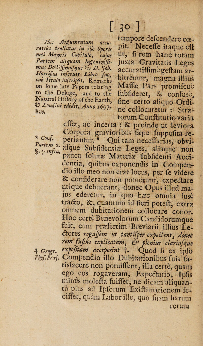 Boc Argummtum accu¬ ratius traflatur in iUo Operis tnei Majoris Capitulo, cujus iPartem aliquam Jngeniofijft- mus DoB:ijfmufque Vir D, ^oh, Narrifm inferuit Libro fao, cui Titulo infcripfii» Remarks on foine late Papers relating to the Deluge^ and to the Natural Hiftory of the Earth, CS* Loniini edidit. Anno i6Q7» Sm tempore defcendere cce- pit. Neceffe itaque eft ut, fi rem hanc totam juxta Gravitatis Leges accuratiflimegeftam ar¬ bitremur, magna illius Maffas Pars promifcue fubfideret, & confuse, fine certo aliquo Ordi¬ ne collocaretur : Stra¬ torum Conftitutio varia effet, ac incerta : & proinde ut leviora Corpora gravioribus fepe fuppofita re- * Conf. periantur. * Qui tam neceflarias, obvi- %!<finfrl\ Subfidentiae Leges, aliaque non pauca folutae Materia fubfidenti Acci¬ dentia, quibus exponendis in Compen¬ dio illo meo non erat locus, per fe videre & confiderare non potuesunt, expediare utique debuerant, donec Opus illud ma¬ jus ederetur, in quo hacc omnia fuse trado, &, quantum id fieri poteft, extra omnem dubitationem collocare conor. Hoc certe Benevolorum Candidorum que fuit, cum pr^efertim Breviarii illius Le- dores rogajjem ut tantiffer exfefi^ent^ donec rem fufius explicatum^ ^ plenius clariufque + Geogr, ^tipojitam acceperint f. Quod fi ex ipfo njf.Prctj, Compendio illo Dubitationibus fuis fa- tisfacere non potuilTent, illa certe, quam ego eos rogaveram, Expedatio, Ipfis minus molefta fuiflet, ne dicam aliquan¬ to plus ad Ipforiim Exiliimationem fe- cilfet, quam Labor ille, quo fuam harum rerum