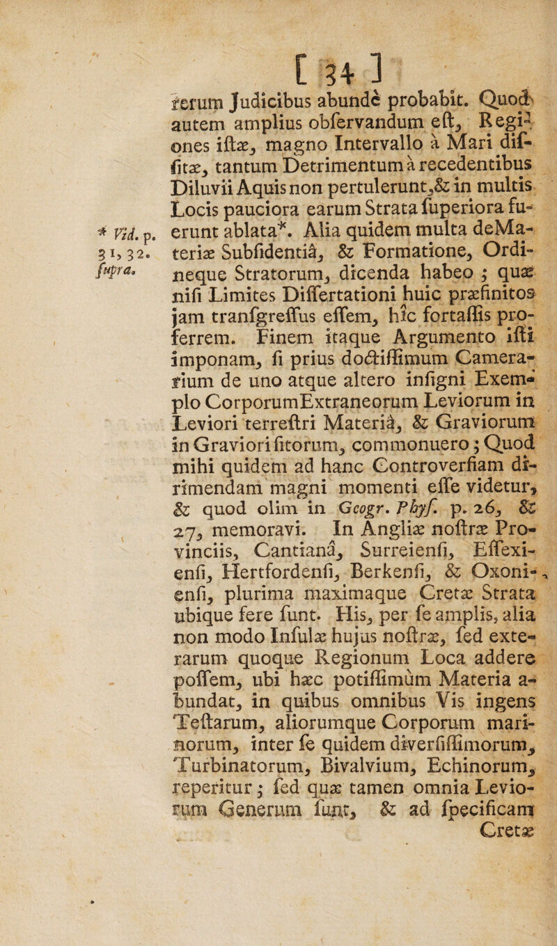 [34] ferum Judicibus abunde probabit. Quod> autem amplius obfervandum eft^ Regi^. ones i&Xy magno Intervallo a Mari dif- tantum Detrimentum a recedentibus Diluvii Aquis non pertulerunt ,& in multis Locis pauciora earum Strata fuperiora fu- ^ Vid. p. erunt ablata^. Alia quidem multa deMa- 5i>32. teriae Subfidenti^j & Formatione^ Ordi- fupra, neque Stratorum^ dicenda habeo ; quae nifi Limites Differtationi huic praefinitos Jam tranfgreffus elTem, hic fortafEs pro¬ ferrem. Finem itaque Argumento Ifti imponam,, fi prius dodfiflimum Camera¬ rium de uno atque altero infigni Exem* pio CorporumExtraneorum Leviorum in Leviori terreftri Materia^ & Graviorum in Graviori fitorum^ commonuero; Quod mihi quidem ad hanc Gontroverfiam di¬ rimendam magni momenti effe videtur, & quod olim in Geogr, Fhyf, p. 26^, & 27, memoravi. In Angli;^ noftrae Pro¬ vinciis, Cantiana^ Surreienfi, Effexi- enfi, Hertfordenfi, Berkenfi, & Oxoni- enfi, plurima maximaque Cretae Strata ubique fere funt. His, per fe amplis, alia non modo Infulae hujus noftrae, fed exte-^ rarum quoque Regionum Loca addere poflem, ubi haec potiffimum Materia a- bundat, in quibus omnibus Vis ingens Teftarum, aliorumque Corporum mari- Borum, inter fe quidem diverfiffimorum^ Turbinatorum, Bivalvium, Echinorum^ repetitur; fed quae tamen omnia Levio¬ rum Generum fune, & ad fpecificam Cret^