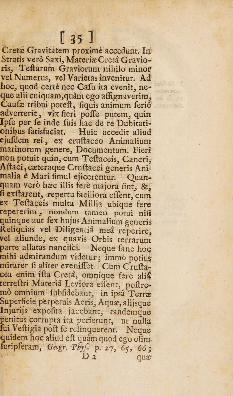 Cret^ Gravitatem proxime accedunt. In Stratis vero Saxi, Materiae Cretd Gravio¬ ris, Teftarum Graviorum nihilo minor vel Numerus, vel Varietas invenitur. Ad hoc, quod certe nec Cafu ita evenit, ne¬ que alii cuiquam,qu^m ego aflignaverim, Caufae tribui poteft, liquis animum feri6 adverterit, vix fieri pofle putem, quin Ipfe per (e inde fuis hac de re Dubitati¬ onibus jfatisfaciat. Huic accedit aliud ejufdem rei, ex cruftaceo Animalium marinorum genere. Documentum. Fieri’ non potuit quin, cum Teftaceis, Cancri, Aftaci, c^teraque Cruftacei generis Ani¬ malia e Mari fimul ejicerentur. Quan- quam vero haec iliis fcre majora fint, fi exftarent, repertu faciliora effent, cum ex Teftaceis multa Millia ubique fere repererlm, nondum tamen potui nifi quinque aut fex hujus Animalium generis Reliquias vel Diligentia med reperire, vel aliunde, ex quavis Orbis terrarum parte allatas nancifci. Neque fane hoc mihi admirandum videtur^ immo potius mirarer fi aliter evenilTet. Cum Crufta- cea enim ifta Creta, omnique fere ali^ terreftri Materia Leviora effent, poftre- mo omnium fubfidebant, in ipsa Terrse Superficie perpetuis Aeris, Aqua?, alijsque Injurijs expofita jacebant, tandemque penitus corrupta ita perierunt, ut nulla fui Veftigia poft fe relinquerent. Neque quidem hoc aliud eft quam quod ego olim feripferam, G^ogr, Thyf, p. 27, 65', 66; D z qua^'