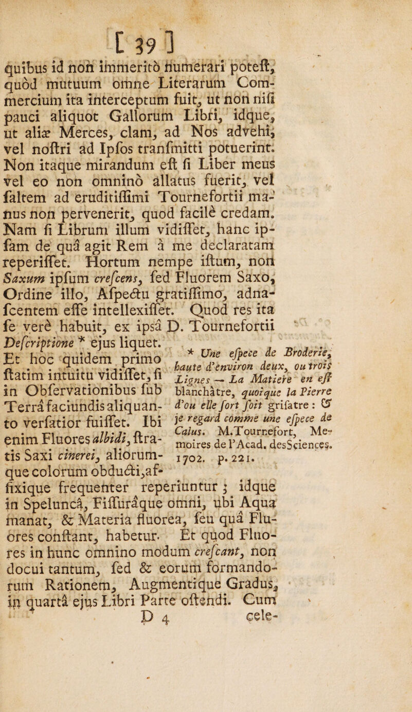 quibus id non immerito humerari poteft, quod mutuum omne Literarum Com¬ mercium ita interceptum fuit^ ut non nifi pauci aliquot Gallorum Libri, idque, ut ali^ Merces, clam, ad Nos advehii vel noftri ad Ipfos tranfmitti potuerint. Non itaque mirandum eft fi Liber meus vel eo non omnino allatus fuerit, vel faltem ad eruditiflimi Tournefortii ma¬ nus non pervenerit, quod facili credam. Nam fi Librum illum vidiflet, hanc ip- fam de qua agit Rem a me declaratam reperiffet. Hortum nempe iftum, non Saxum ipfum crefcensy fed Fluorem Saxo, Ordine illo, Afpedu gratiffimo, adna- fcentem effe intellexilfet. Quod res ita fe yer^ habuit, ex ipsa D. Tournefortii Vefcriptione ejus liquet. ^ . Ec hoc quidem primo , * n . . ^ . . 1 -Vr r haute i ettvtron icux, ou trots Itatim intuitu Vldlffet, fl _ ia Matk^e m eft in Obfervationibus fub blanchatre, quoique la VkrrQ Terra faclundis aliquan- ellefort foit grifatre: ^ to verfatior fuilTet. Ibi jf une efpsce ds enim Fbores ftra- rAcad. desSdences. tis Saxi c/Wd, aliorum- 1702. p. 221. que colorum obdu<5l:i,af- fixique frequenter reperiuntur ^ idque in Spelunc^, Fiffiiraque omni, ubi Aqua manat, & Materia fluorea, feu qua Flu¬ ores conflant, habetur. Et quod Fluo¬ res in hunc omnino modum crefcant, non docui tantum, fed & eorum formando¬ rum Rationem, Augmenti que Gradus, iq quarta ejus Libri Parte oftendi. Cum P 4 cele-