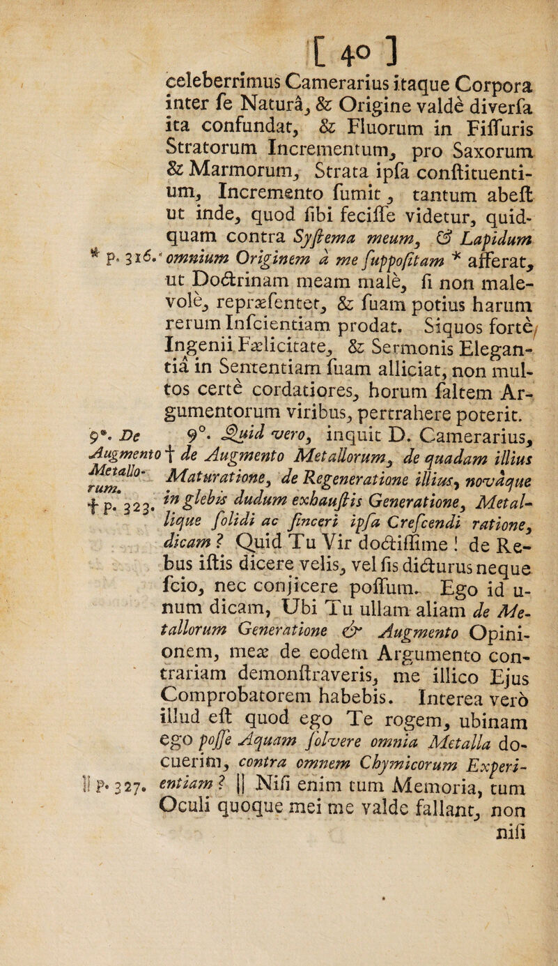 [ 4° ] celeberrimus Camerarius itaque Corpora inter fe Natura^ & Origine valde diverfa ita confundat, & Fluorum in FiflTuris Stratorum Incrementum^ pro Saxorum & Marmorum, Strata ipfa conftituenti- um. Incremento fumit, tantum abefl: ut inde, quod fibi feciffe videtur, quid¬ quam contra Syfiema meum, & Lapidum ^ p. ^16. omnium Originem k me fuppofitam ^ afferat, ut Dodrinam meam niaie, fi non male¬ vole, reprsefentet, & fiiam potius harum rerum Infciendam prodat. Siquos fortC/ Ingenii Fadicitate, & Sermonis Elegan¬ tia in Sententiam fuam alliciat, non mul¬ tos certe cordatiores, horum faltem Ar¬ gumentorum viribus, pertrahere poterit. 9®. De inquit D. Camerarius, jlugmento “f de ^Augmento AdetaUorum, de e^uadam illius HLaturatione, de R-egeneratione illius, novdcjue tP**323. dudum exhaufiis Generatione, MetaU liciue folidi ac fmceri ipfa Crefcendi ratione, dicam ? Quid Tu Vir do<ai{Eme i de Re¬ bus iftis dicere velis, vel fis didurus neque fcio, nec conjicere poffum. Ego id u- num dicam, Ubi Tu ullam aliam de Me¬ tallorum Generatione Augmento Opini¬ onem, mex de eodem Argumento con¬ trariam demonftraveris, me illico Ejus Comprobatorem habebis. Interea vero illud eft quod ego Te rogem, ubinam ego pojfe Aquam folvere omnia Metalla do- cueritn, contra omnem Chymicorum Experi¬ ri F* 327. entiarn ? |j Niil enim tum Memoria, tum Oculi quoque mei me valde fallant, non nifi