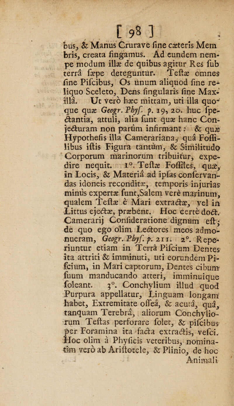 bus_, & Manus^ Grurave fine caeteris Mem bris, creata fingamus. Ad eundem nem¬ pe modum illae de quibus agitur Res fub terra faepe deteguntur. Teft^ omne$ fine Pifcibus, Os linum aliquod fine re¬ liquo SceletOj Dens fingularis fine Max- illi Ut Vero haec mittam^ uti illa quo¬ que quae Geogr. Thyf. p. 19, 20. huc fpe- ^antia^ attuli^ alia funt quae hanc Con- jediluram non pardm infirmant .* & qu^ Hypothefis illa Camerarianay qua Fofli- libus iftis Figura tantum^ & Similitudo Corporum rnarinorum tribuitur3 expe¬ dire nequit. 1°, Teftae Foffiles^ qua^, in Locis^ & Materia ad ipias confervan- das idoneis reconditae, temporis injurias minus expertae funt,Salem vere marinum, qualem Teftae e Mari extradae, vel in Littus ejedae, praebent. Hoc certe dod. Camerarij Confideratione dignum eft • de quo ego olim Ledores meos admo¬ nueram, Geogr. Thyf, f, 2.11. 2°. Repe- riuntur etiam in Terra Pifcium Dentes ita attriti & imminuti, uti eorundem Pi- fcium, ,in Mari captorum. Dentes cibum fuum manducando atteri, imminuique foleant. 3°. Conchylium illud quod Purpura appellatur. Linguam longani habet. Extremitate offea, & acura, qud, tanquam Terebra, aliorum Conchylio¬ rum Teftas perforare folet, & pifcibus per Foramina ita fada extradis, vefci. Hoc olim a Phyficis veteribus, nomina- tim vero ab Ariitotele, & Plinio, de hoc Animali