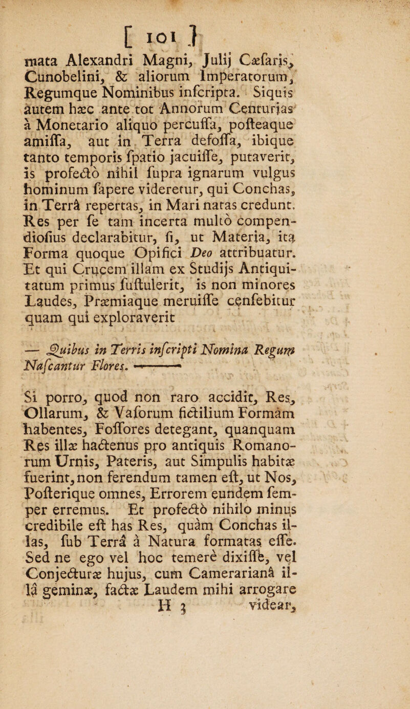 mata Alexandri Magni, Julij Caefaris^ Cunobelini, & aliorum Imperatorum, Regumque Nominibus infcripta. Siquis iiutemh^ec ante tot Annorum Centurias a Monetario aliquo percuffa, pofteaque amifla, aut in Terra defoffa, ibique tanto temporis fpatio jacuilTe, putaverit, is profedo nihil fupra ignarum vulgus hominum fapere videretur, qui Conchas, in Terr^ repertas, in Mari natas credunt. Res per fe tam incerta multo compen- diofius declarabitur, fi, ut Materia, ita Forma quoque Opifici Deo attribuatur. Et qui Crucem illam ex Studijs Antiqui¬ tatum primus fuftulerit, is non minores Laudes, Pr^miaque meruiffe cenfebitur quam qui exploraverit > ' • — ^uthus In 'Tenis infcripti Nomina Regujp Nafcantur Flor eu ^ Si porro, quod non raro accidit. Res, Ollarum, & Vaforum fictilium Formam habentes, Foflbres detegant, quanquam Res illas hadenus pto antiquis Romano¬ rum Urnis, Pateris, aut Simpulis habitae fuerint, non ferendum tamen eft, ut Nos, Pofterique omnes. Errorem eundem fem- per erremus. Et profedb nihilo minus credibile eft has Res, quarn Conchas il¬ las, fub Terra a Natura formatas, effb. Sed ne ego vel hoc temere dixiffb, vql Conjedurae hujus, cum CamerarianI il¬ la geminae, fa(ftae Laudem mihi arrogare H 3 videar.
