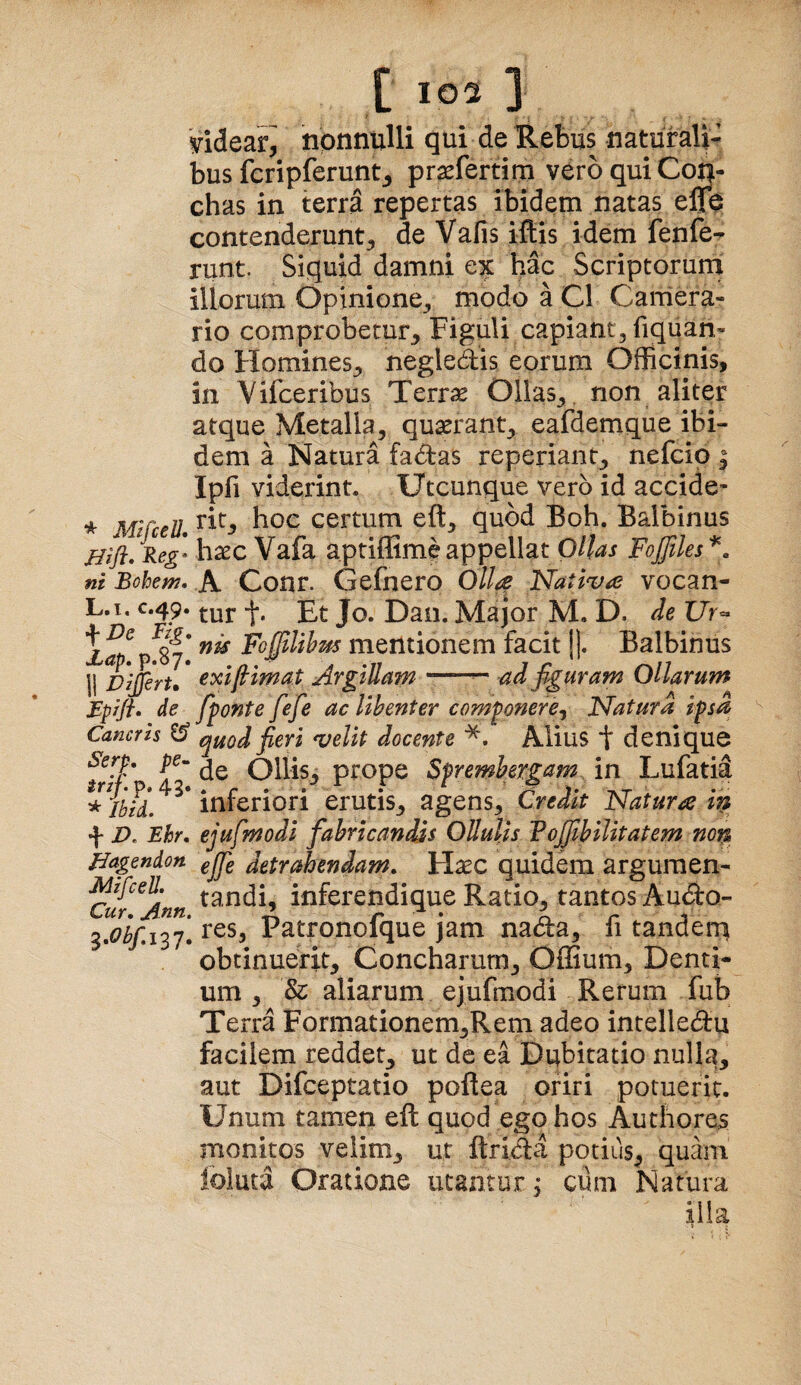 'videar^ nonnulli qui de Rebus naturali¬ bus fcripferunt^ prsefertim vero qui Con¬ chas in terra repertas ibidem natas effe contenderunt^ de Vafis iftis idem fenfe-r runt. Siquid damni e^c hac Scriptorum illorum Opinione_, modo a C1 Caniera- rio comprobetur^ Figuli capiant, fiquan- do HomineS;» negledis eorum Officinis, in Vifceribus Terri5e Ollas^, non aliter atque Metalla, quaerant, eafdemque ibi¬ dem a Natura fadas reperiant, nefcio ^ Ipfi viderint. Utcunque vero id accide- * MlCcell certum eft, quod Boh. Balbinus haec Vafa aptiffime appellat Ollas Fojfiles ni Bohem, A Cour. Gefnero Olla Nativa vocan- L.i, C.49. -j*, £|. Jq Dan, Major M. D. ie Ur^ FofiUhm mentionem facit !|. Balbinus II Dijfiru Argillam '■•■■■ ad fguram Ollarum Bprfi» de fponte fefe ac libenter componere, Natura ipsa Cancris ^ quod fieri velit docente *. Alius t denique ^rif' Ollis, prope Sprembergam in Lufatid *lbld, inferiori erutis, agens. Credit Natura in f D, Ehr, ejufmodl fabricandis Ollulis Tofiibilitatem non Uagendon gjj} detrahendam. Haec quidem argumen- ^w^Ann inferendique Ratio, tantos Audo- Patronofque jam nada, fi tandem obtinuerit. Concharum, Offium, Denti¬ um , & aliarum ejufmodi Rerum fub Te rra Formationem,Rem adeo intelledu facilem reddet, ut de ea Dubitatio nulla, aut Difceptatio poffea oriri potuerit. Unum tamen eft quod ego hos Authores monitos velim, ut ftrida potius^ quam loluta Oratione utantur, cum Natura illa