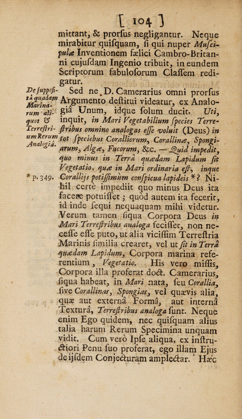 mittant^ & prorfus negligantur. Neque mirabitur quifquam, fi qui nuper Mufci^ Inventionem faelici Cambro-Britan¬ ni eujufdam Ingenio tribuit, in eundem Scriptorum fabuloforum Claffem redi¬ gatur. Dejuppofi^ Sed ne ^ D. Camerarius omni prorfus Arrgumento deftk^^ videatur, ex Analo- rufj7 dit- U^num, idque lolum ducit* XJtiy quot ^ inquit, in ISdari Vegetabilium fpecies 'Terre-^ Terreflri^ Jbribus omnino analogas ejje coluit (Deus) in Coralliorum^ Corallin^e^ Spongi- arumy Alg^^ Fucorum^ &c. — ^id impedit, quo minus in Terra quadam Lapidum fit V?getatio^ qua in M.ari ordinaria efi^ inque * p. 349* Cor aliijs potijfimum confpicua lapideis * ? Ni¬ hil certe impediit quo minus Deus ita facei^e potuiflet ,* quod autem ita fecerit, id inde fequi nequaquam mihi videtur. Verum tamen fiqua Corpora Deus in Mari Terrefirihus analoga feciiTet, non ne- celfe effe puto, ut alia viciffim Terreftria Marinis hmilia crearet, vel ut fit in Terra , quadam Lapidum, Corpora marina refe¬ rentium, Vegetatio. His vero miffis. Corpora illa proferat dod. Camerarius, fiqua habeat, in Mari nata, feu Corallia, five Corallinas, Spongias, vel quaevis alia, qu^ aut externd Forma, aut interna Textura, Terrefirihus analoga funt. Neque enim Ego quidem, nec quifquam alius talia harum Rerum Specimina unquam vidit. Cum vero Ipfe aliqua, ex inftru- c5i'iori Penu fuo proferat, ego illam Ejus deijfdem Conjeduram ampledfar. * Hxq