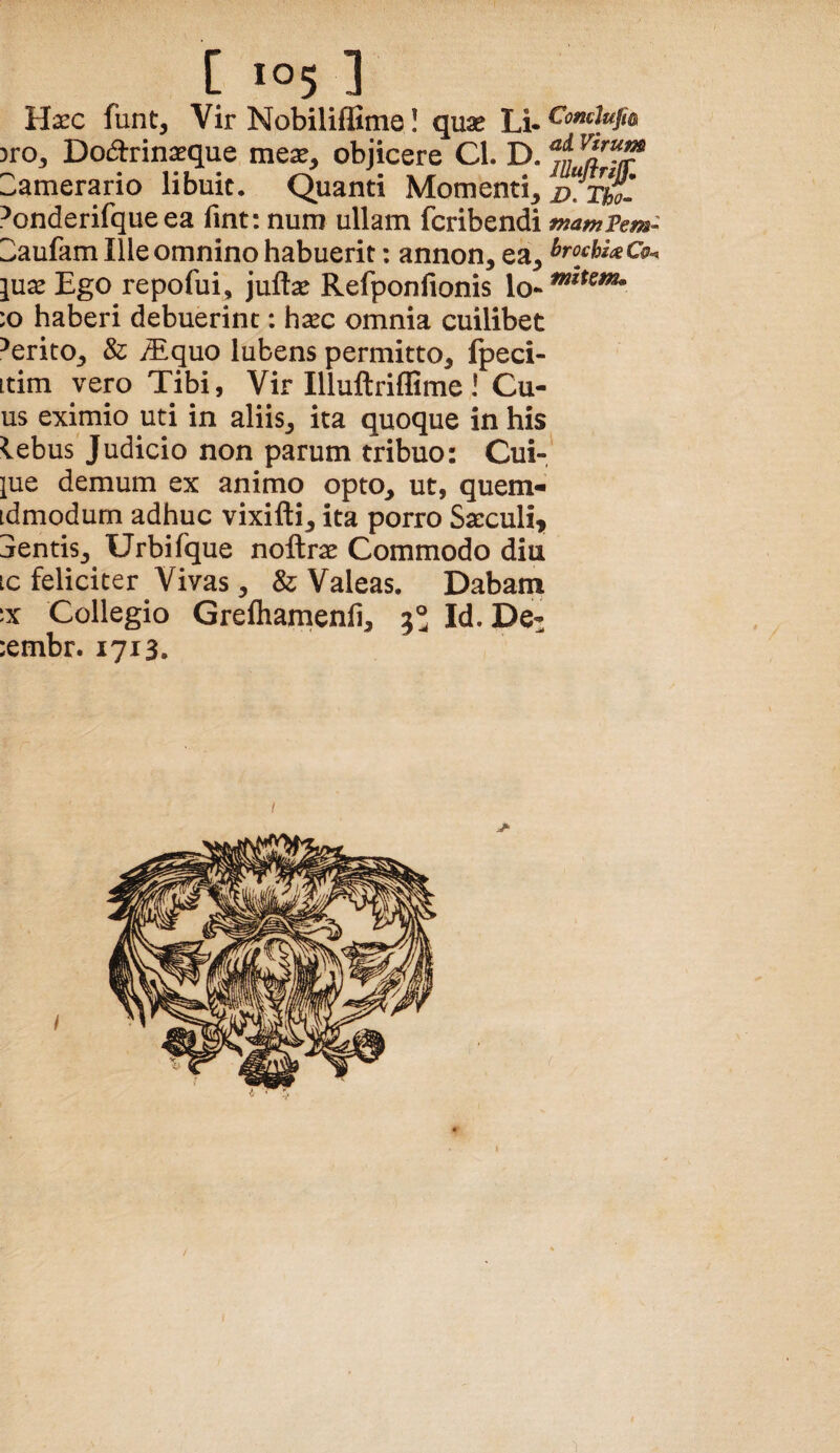Haec funt, Vir NobilifBme! quae ti, }ro, Dodrinaeque meae, objicere Cl. D. «f Camerario libuic. Quanti Momenti, vTuo- ^onderifque ea fint: num ullam fcribendi mampem- Z^aufam Ille omnino habuerit: annon, ea, lux Ego repofui, juftae Refponfionis lo- :o haberi debuerint: h^c omnia cuilibet ^erito, & iEquo lubens permitto, fpeci- Ltim vero Tibi, Vir IlluftrifEme! Cu- us eximio uti in aliis, ita quoque in his lebus Judicio non parum tribuo: Cui-,' jue demum ex animo opto, ut, quern^ idmodum adhuc vixifti, ita porro Sacculi^ jentis, Urbifque noftrae Commodo diu ic feliciter Vivas, & Valeas. Dabam ix Collegio Grefliamenfi, 5° Id. De- :embr. 1713.