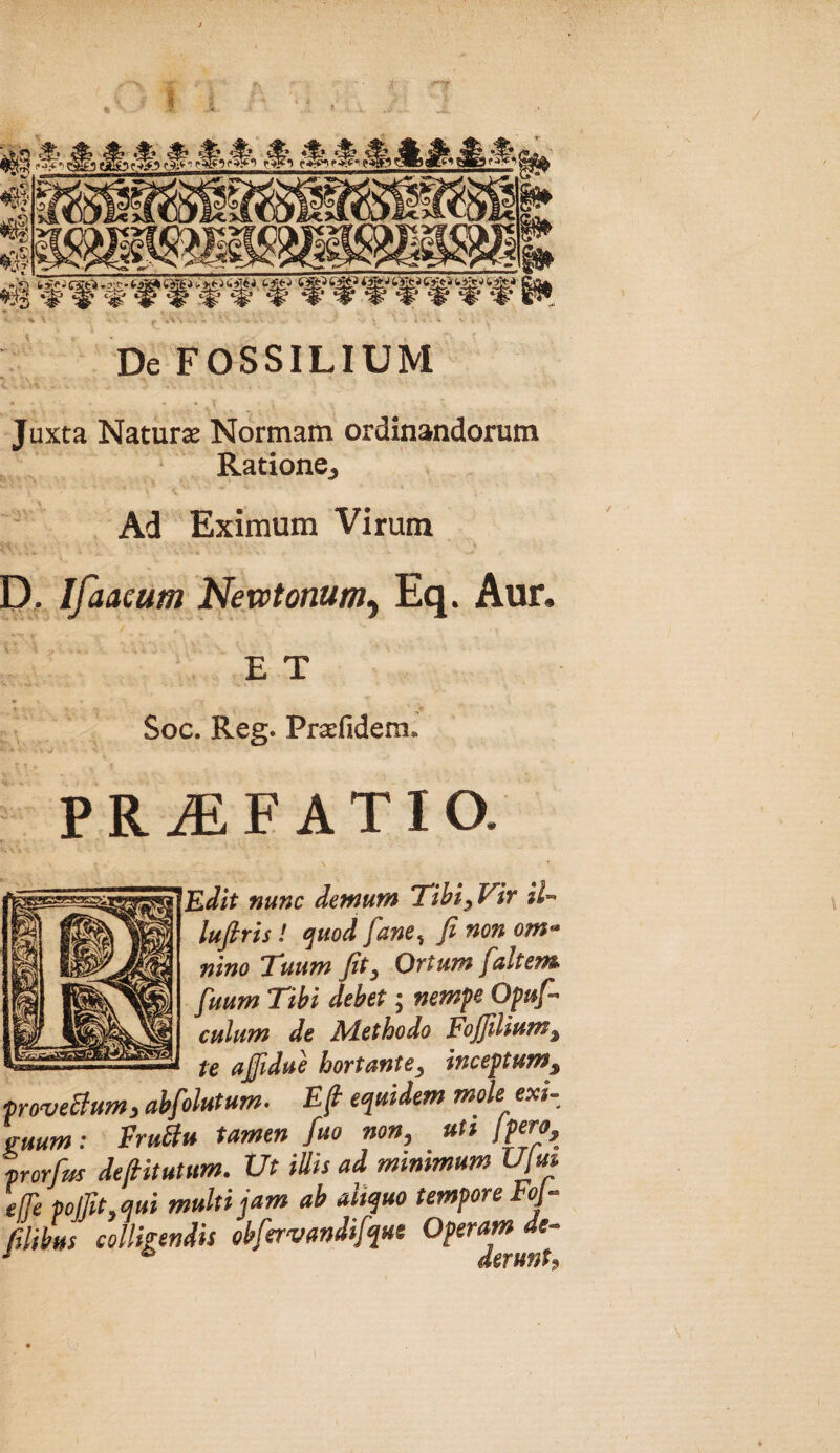 De FOSSILIUM Juxta Naturae Normam ordinandorum Ratione, Ad Eximum Virum D, Ifaaeum Newtonum^ Eq. Aur. E T Soc. Reg. Praefidem. P R iE F A TIO. 'Edit nunc demum Tihi^Vir iU lufiris I cjuod fane^ fi non om» nino 'Tuum fit y Ovium fait em fuum Tibi debet; nemfc Opufi culum de Adethodo Fofiiliumy te afiidue hortantey inceptum^ ove&um, abfohtum. £/? mole exi- ,um; FruBu tamen fuo non, uU jpero, orfifs defiitutum. Ut illis ad minmum Ujm 'i pojUt.mi multi jam ab aliquo tempore FoJ- 'ibus colligendis obfervandifque Operam de- derufit^