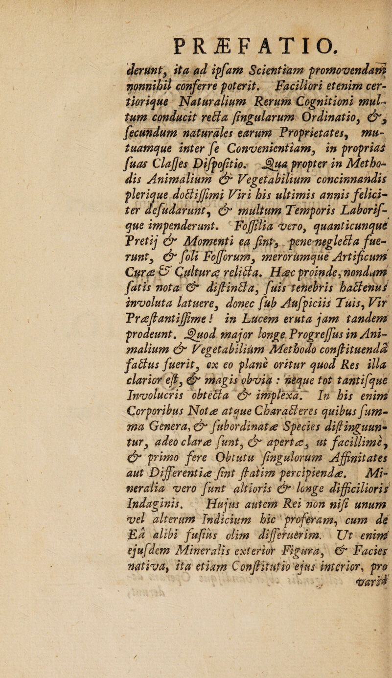 derunty ita ad ipfam Scientiam fromovendat^ nonnihil conferre poterit. Faciliori etenim cer- tiorique Naturalium Ferum Cognitioni muU tum conducit reSa (ingularum Ordinatio^ facundum naturales earum Froprktatesj mu- tuamcfue inter fe Con^venientiam^ in proprias fuas ClaJJes Difpoftio, ^a propter in Metho¬ dis Animalium eir Vegetabilium concinnandis plerique doBiJJimi Viri his ultimis annis felici^ ter defudarunt^ multum Temporis Laborif- t^ue impenderunt, ‘ Fofllia 'vero, quanticunque Tretij dt' Momenti ea finPy penemegleBa fue¬ runt y dt' foU Fofforumy merorUmque Artificum Curat i Qultur^ reliBa» H^c proinde ^ nondum fatis nota difiiuBa, fuis tenebris haBenus inzfoluta latuere^ donec fub Aufpiciis Tuis^ Vir Trafiantifiime l in Lucem eruta jam tandem prodeunt, ^uod major longe Progrejfus in Ani¬ malium d^ Vegetabilium Methodo conftituendd faBus fuerity ex eo plane oritur quod Res illa clarior efiy ^ magis ob^ia : 'neque tot tantifque Involucris ^obteBa d^ implexa, In his enim Corporibus Nota atque CharaBeres quibus fum- ma Genera^ efi' fuhordinat^ Species diflinguun» tuTy adeo clarae funt^ efi* apertaey ut facillimey dt* primo fere Obtutu fingulorum Affinitates aut Differentia fnt fatim percipienda. Mi¬ ner alia vero funt altioris d^ longe difficilioris' Indaginis, Hujus autem Rei non nifi unum vel alterum Indicium hic proferam-^ cum dd Ea alibi fufus olim diffierudrim, XJt enim ejufdem Mineralis exterior Figura, Facies nativUi ita etiam Confiitutio ejus interior^ pro