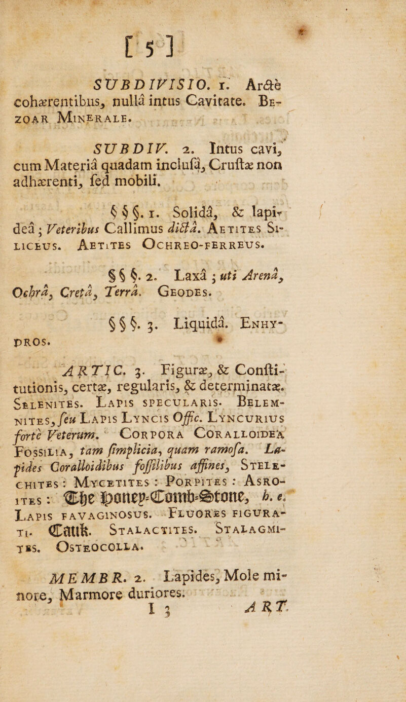 SUBDIFISIO. i: Arde cohaerentibus^ nulla intus Cavitate. Be- zoAR Minerale. SUBDIF, 2. Intus cavi^ cum Materia quadam inclufa^ Crullse non adhaerenti,, fed mobili. § § §. I. Solidd, & lapi*^ dea; Feterlhus Calllmus diEia, Aetites Si¬ liceus. Aetites Ochreo-ferreus. § § §. 2. Laxa ; uti Arend^ Ochrd^ Cretd^ Terra. Geodes. § § §. 5. Liquida. Enhy- PROS. • A RTIC, 3. Figurae^ & Confti- tudonis^ certx, regularis^ & determinata^. Selenites. Lapis specularis. Belem- mi^-ESyfeu Lapis Lyncis Offic. Lyncurius forte F^terum. Corpora Coralloidex Fossilia3 tam /implicia^, quam ramofa, La- fides Goralloidihus fojftlihus affines^ Stele- CHiTEs : Mycetites : PoRPiTES : Asro- iTEs : -gE&e 3|)anep=Com&=@)tone, h.e. Lapis favaginosus. FluoRes figura* Tl. Catife. StALaCTITES. StaLAGMI” YES. Osteocolla. MEMB jR. 2. Lapides, Mole mi- Marmore duriores. I 1 A Bf T^